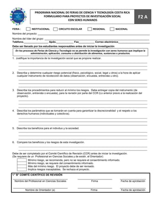 68
                    PROGRAMA NACIONAL DE FERIAS DE CIENCIA Y TECNOLOGÍA COSTA RICA
                         FORMULARIO PARA PROYECTOS DE INVESTIGACIÓN SOCIAL                                        F2 A
                                       CON SERES HUMANOS

FERIA :          INSTITUCIONAL            CIRCUITO ESCOLAR               REGIONAL            NACIONAL
Nombre del proyecto: ______________________________________________________________________________
Nombre del líder del grupo: _________________________________________________________________________
Teléfono._________________ Apdo.____________ Fax___________ Correo electrónico______________________
Debe ser llenado por los estudiantes responsables antes de iniciar la investigación
  En los procesos de Ferias de Ciencia y Tecnología no se permite la investigación con seres humanos que implique la
               administración, aplicación, consumo o distribución de alimentos, sustancias o productos.

1. Justifique la importancia de la investigación social que se propone realizar.




2. Describa y determine cualquier riesgo potencial (físico, psicológico, social, legal u otros) a la hora de aplicar
   cualquier instrumento de recolección de datos (observación, encuesta, entrevista u otro).




3. Describa los procedimientos para reducir al mínimo los riesgos. Debe entregar copia del instrumento (de
   observación, entrevista o encuesta), para la revisión por parte del CCR (Lo anterior previo a la realización del
   proyecto).




4. Describa los parámetros que se tomarán en cuenta para garantizar la discrecionalidad y el respeto a los
   derechos humanos (individuales y colectivos).




5. Describa los beneficios para el individuo y la sociedad.




6. Compare los beneficios y los riesgos de esta investigación.



Debe de ser completado por el Comité Científico de Revisión (CCR) antes de iniciar la investigación.
(Se requiere de un Profesional en Ciencias Sociales y de existir, el Orientador)
             Mínimo riesgo, se recomienda, pero no se requiere el consentimiento informado.
             Mínimo riesgo, se requiere del consentimiento informado.
             Más del mínimo riesgo. El proyecto debe de ser revisado.
             Implica riesgos inaceptables. Se rechaza el proyecto.

V° B° COMITÉ CIENTÍFICO DE REVISIÓN
______________________________________                     ________________________              __________________
 Nombre del Profesional en Ciencias Sociales                         Firma                        Fecha de aprobación

______________________________________                     ________________________              __________________
         Nombre de Orientador (a)                                   Firma                         Fecha de aprobación
 