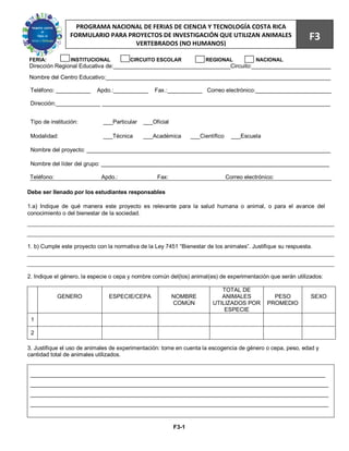 71
                   PROGRAMA NACIONAL DE FERIAS DE CIENCIA Y TECNOLOGÍA COSTA RICA
                 FORMULARIO PARA PROYECTOS DE INVESTIGACIÓN QUE UTILIZAN ANIMALES
                                   VERTEBRADOS (NO HUMANOS)
                                                                                                              F3
FERIA:           INSTITUCIONAL          CIRCUITO ESCOLAR              REGIONAL              NACIONAL
Dirección Regional Educativa de:_____________________________________Circuito:_________________________
Nombre del Centro Educativo:_______________________________________________________________________

 Teléfono: ___________     Apdo.:___________      Fax.:___________ Correo electrónico:________________________

 Dirección:______________ ________________________________________________________________________


 Tipo de institución:        ___Particular   ___Oficial

 Modalidad:                  ___Técnica      ___Académica        ___Científico     ___Escuela

 Nombre del proyecto: _____________________________________________________________________________

 Nombre del líder del grupo: ________________________________________________________________________

 Teléfono:                   Apdo.:                Fax:                          Correo electrónico:

Debe ser llenado por los estudiantes responsables

1.a) Indique de qué manera este proyecto es relevante para la salud humana o animal, o para el avance del
conocimiento o del bienestar de la sociedad.




1. b) Cumple este proyecto con la normativa de la Ley 7451 “Bienestar de los animales”. Justifique su respuesta.




2. Indique el género, la especie o cepa y nombre común del(los) animal(es) de experimentación que serán utilizados:

                                                                            TOTAL DE
             GENERO             ESPECIE/CEPA              NOMBRE            ANIMALES               PESO        SEXO
                                                          COMÚN          UTILIZADOS POR          PROMEDIO
                                                                             ESPECIE
 1

 2

3. Justifique el uso de animales de experimentación: tome en cuenta la escogencia de género o cepa, peso, edad y
cantidad total de animales utilizados.


 _____________________________________________________________________________________________
 ______________________________________________________________________________________________
 ______________________________________________________________________________________________
 ______________________________________________________________________________________________



                                                          F3-1
 