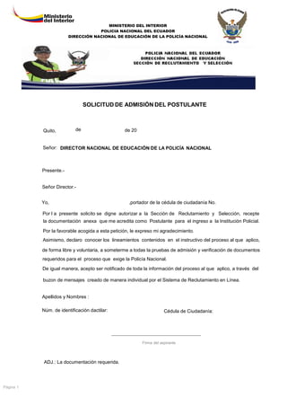 MINISTERIO DEL INTERIOR
POLICIA NACIONAL DEL ECUADOR
DIRECCIÓN NACIONAL DE EDUCACIÓN DE LA POLICÍA NACIONAL

SOLICITUD DE ADMISIÓN DEL POSTULANTE

Quito,

de

de 20

Señor: DIRECTOR NACIONAL DE EDUCACIÓN DE LA POLICÍA NACIONAL

Presente.-

Señor Director.Yo,

,portador de la cédula de ciudadanía No.

Por l a presente solicito se digne autorizar a la Sección de Reclutamiento y Selección, recepte
la documentación anexa que me acredita como Postulante para el ingreso a la Institución Policial.
Por la favorable acogida a esta petición, le expreso mi agradecimiento.
Asimismo, declaro conocer los lineamientos contenidos en el instructivo del proceso al que aplico,
de forma libre y voluntaria, a someterme a todas la pruebas de admisión y verificación de documentos
requeridos para el proceso que exige la Policía Nacional.
De igual manera, acepto ser notificado de toda la información del proceso al que aplico, a través del
buzon de mensajes creado de manera individual por el Sistema de Reclutamiento en Línea.

Apellidos y Nombres :
Núm. de identificación dactilar:

Cédula de Ciudadanía:

Firma del aspirante

ADJ.: La documentación requerida.

Página 1

 