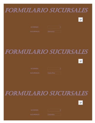 FORMULARIO SUCURSALES

      Id CODIGO:                 1

      SUCURSALES:   Alemania




FORMULARIO SUCURSALES

      Id CODIGO:                 2

      SUCURSALES:   Costa Rica




FORMULARIO SUCURSALES

      Id CODIGO:                 3

      SUCURSALES:   Colombia
 