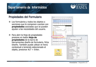 Formularios – Diapositiva 12
Propiedades del FormularioPropiedades del FormularioPropiedades del Formulario
Los formularios y todos los objetos o
secciones que lo componen cuentan con
propiedades asociadas que se pueden
ajustar a las necesidades del usuario.
Para abrir la Hoja de propiedades
presione en botón Hoja de
propiedades de la barra de
Herramientas diseño de formulario, ficha
Diseño. También puede utilizar el menú
contextual o teniendo seleccionado el
objeto, presionar ALT + Enter.
 