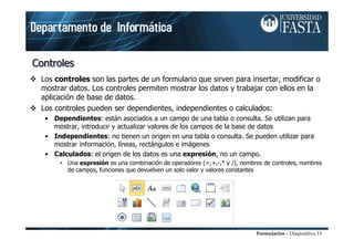 Formularios – Diapositiva 13
ControlesControlesControles
Los controles son las partes de un formulario que sirven para insertar, modificar o
mostrar datos. Los controles permiten mostrar los datos y trabajar con ellos en la
aplicación de base de datos.
Los controles pueden ser dependientes, independientes o calculados:
• Dependientes: están asociados a un campo de una tabla o consulta. Se utilizan para
mostrar, introducir y actualizar valores de los campos de la base de datos
• Independientes: no tienen un origen en una tabla o consulta. Se pueden utilizar para
mostrar información, líneas, rectángulos e imágenes
• Calculados: el origen de los datos es una expresión, no un campo.
• Una expresión es una combinación de operadores (=;+,-,* y /), nombres de controles, nombres
de campos, funciones que devuelven un solo valor y valores constantes
 