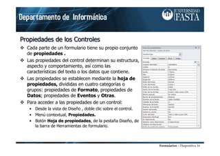 Formularios – Diapositiva 16
Propiedades de los ControlesPropiedades de los ControlesPropiedades de los Controles
Cada parte de un formulario tiene su propio conjunto
de propiedades .
Las propiedades del control determinan su estructura,
aspecto y comportamiento, así como las
características del texto o los datos que contiene.
Las propiedades se establecen mediante la hoja de
propiedades, divididas en cuatro categorías o
grupos: propiedades de Formato, propiedades de
Datos; propiedades de Eventos y Otras.
Para acceder a las propiedades de un control:
• Desde la vista de Diseño , doble clic sobre el control.
• Menú contextual, Propiedades.
• Botón Hoja de propiedades, de la pestaña Diseño, de
la barra de Herramientas de formulario.
 