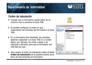 Formularios – Diapositiva 19
Orden de tabulaciónOrden de tabulaciOrden de tabulacióónn
Cuando usa un formulario, puede pasar de un
control a otro si presiona la tecla TAB.
Es posible configurar el orden en que
responderán los controles del formulario a la tecla
TAB.
En un formulario bien diseñado, los controles
deberían responder a la tecla TAB en un orden
lógico, por ejemplo, de arriba a abajo y de
izquierda a derecha, para que el formulario sea
más fácil de usar.
Para ajustar el orden de tabulación utilice el botón
Orden de tabulación de la pestaña Diseño de la
barra de Herramientas de formulario.
 
