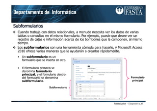 Formularios – Diapositiva 20
SubformulariosSubformulariosSubformularios
Cuando trabaja con datos relacionales, a menudo necesita ver los datos de varias
tablas o consultas en el mismo formulario. Por ejemplo, puede que desee ver un
registro de cajas e información acerca de los bombones que la componen, al mismo
tiempo.
Los subformularios son una herramienta cómoda para hacerlo, y Microsoft Access
2010 ofrece varias maneras que le ayudarán a crearlos rápidamente.
Formulario
principal
Subformulario
• Un subformulario es un
formulario que se inserta en otro.
• El formulario primario se
denomina formulario
principal, y el formulario dentro
del formulario se denomina
subformulario.
 