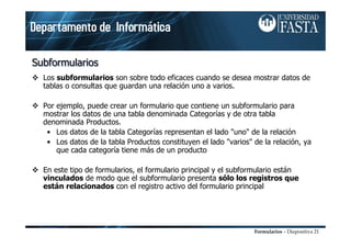 Formularios – Diapositiva 21
SubformulariosSubformulariosSubformularios
Los subformularios son sobre todo eficaces cuando se desea mostrar datos de
tablas o consultas que guardan una relación uno a varios.
Por ejemplo, puede crear un formulario que contiene un subformulario para
mostrar los datos de una tabla denominada Categorías y de otra tabla
denominada Productos.
• Los datos de la tabla Categorías representan el lado "uno" de la relación
• Los datos de la tabla Productos constituyen el lado "varios" de la relación, ya
que cada categoría tiene más de un producto
En este tipo de formularios, el formulario principal y el subformulario están
vinculados de modo que el subformulario presenta sólo los registros que
están relacionados con el registro activo del formulario principal
 