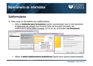 Formularios – Diapositiva 22
SubformulariosSubformulariosSubformularios
Para crear un formulario con subformulario:
• Utilice el Asistente para formularios (opción recomendada). Aquí lo más importante
es seleccionar los campos (que formarán parte del formulario principal y del
subformulario) de las tablas correctas. De no ser así, el formulario no funcionará.
• Utilizar el botón Subformulario/Subinforme (opción para usuarios experimentados)
NOTA: Si piensa
incorporar en el
subformulario campos
calculados elija la
distribución Tabular
 
