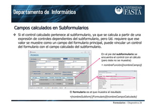 Formularios – Diapositiva 24
Campos calculados en SubformulariosCampos calculados en SubformulariosCampos calculados en Subformularios
Si el control calculado pertenece al subformulario, ya que se calcula a partir de una
expresión de controles dependientes del subformulario, pero Ud. requiere que ese
valor se muestre como un campo del formulario principal, puede vincular un control
del formulario con el campo calculado del subformulario.
En el pie del subformulario se
encuentra el control con el cálculo
(pero éste no se muestra)
= nombreFunción([nombreCampo])
El formulario es el que muestra el resultado
=[nombreSubform].[Formulario]![nombreCampoCalculado]
 