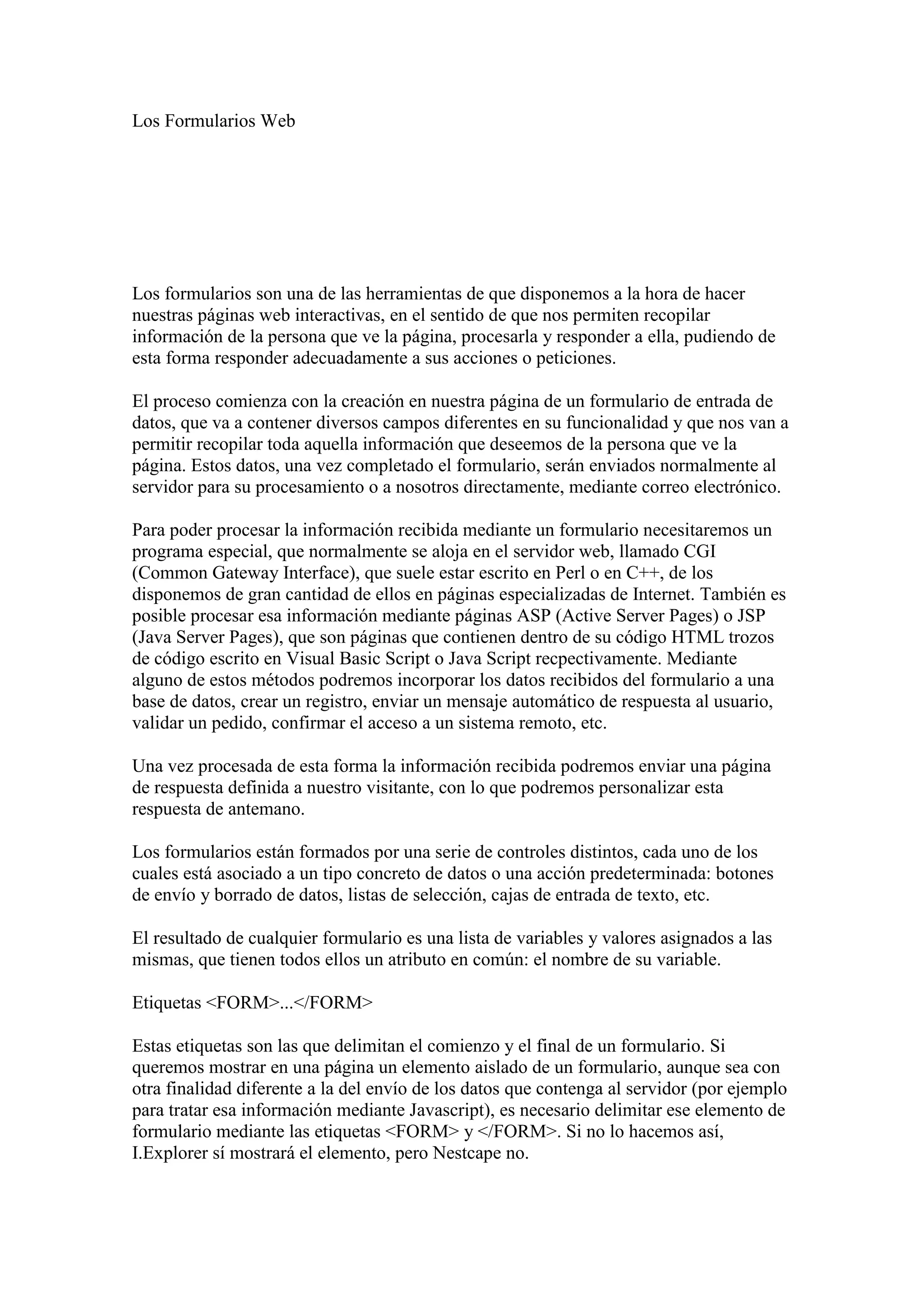 Los Formularios Web

Los formularios son una de las herramientas de que disponemos a la hora de hacer
nuestras páginas web interactivas, en el sentido de que nos permiten recopilar
información de la persona que ve la página, procesarla y responder a ella, pudiendo de
esta forma responder adecuadamente a sus acciones o peticiones.
El proceso comienza con la creación en nuestra página de un formulario de entrada de
datos, que va a contener diversos campos diferentes en su funcionalidad y que nos van a
permitir recopilar toda aquella información que deseemos de la persona que ve la
página. Estos datos, una vez completado el formulario, serán enviados normalmente al
servidor para su procesamiento o a nosotros directamente, mediante correo electrónico.
Para poder procesar la información recibida mediante un formulario necesitaremos un
programa especial, que normalmente se aloja en el servidor web, llamado CGI
(Common Gateway Interface), que suele estar escrito en Perl o en C++, de los
disponemos de gran cantidad de ellos en páginas especializadas de Internet. También es
posible procesar esa información mediante páginas ASP (Active Server Pages) o JSP
(Java Server Pages), que son páginas que contienen dentro de su código HTML trozos
de código escrito en Visual Basic Script o Java Script recpectivamente. Mediante
alguno de estos métodos podremos incorporar los datos recibidos del formulario a una
base de datos, crear un registro, enviar un mensaje automático de respuesta al usuario,
validar un pedido, confirmar el acceso a un sistema remoto, etc.
Una vez procesada de esta forma la información recibida podremos enviar una página
de respuesta definida a nuestro visitante, con lo que podremos personalizar esta
respuesta de antemano.
Los formularios están formados por una serie de controles distintos, cada uno de los
cuales está asociado a un tipo concreto de datos o una acción predeterminada: botones
de envío y borrado de datos, listas de selección, cajas de entrada de texto, etc.
El resultado de cualquier formulario es una lista de variables y valores asignados a las
mismas, que tienen todos ellos un atributo en común: el nombre de su variable.
Etiquetas <FORM>...</FORM>
Estas etiquetas son las que delimitan el comienzo y el final de un formulario. Si
queremos mostrar en una página un elemento aislado de un formulario, aunque sea con
otra finalidad diferente a la del envío de los datos que contenga al servidor (por ejemplo
para tratar esa información mediante Javascript), es necesario delimitar ese elemento de
formulario mediante las etiquetas <FORM> y </FORM>. Si no lo hacemos así,
I.Explorer sí mostrará el elemento, pero Nestcape no.

 