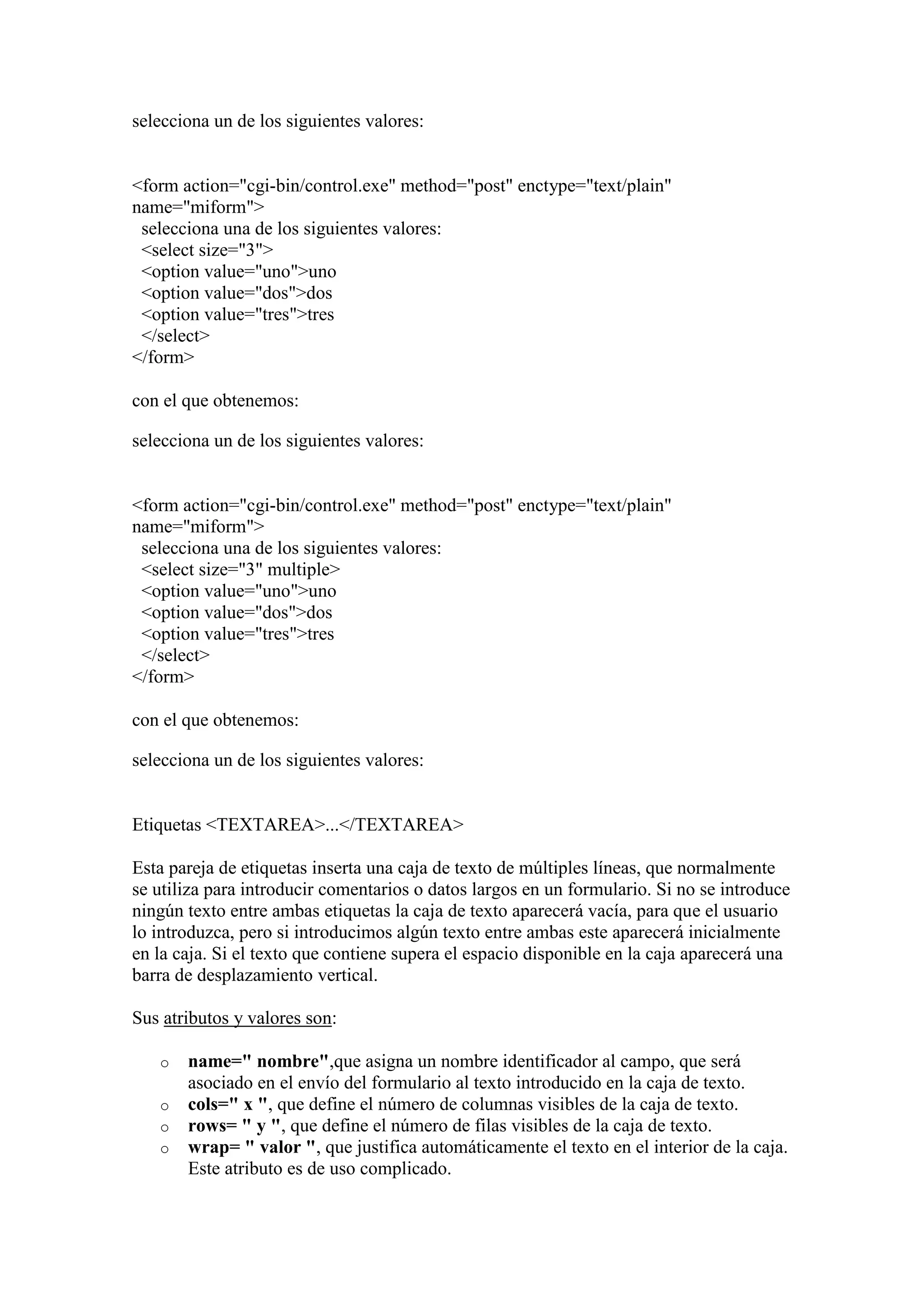 selecciona un de los siguientes valores:

<form action="cgi-bin/control.exe" method="post" enctype="text/plain"
name="miform">
selecciona una de los siguientes valores:
<select size="3">
<option value="uno">uno
<option value="dos">dos
<option value="tres">tres
</select>
</form>
con el que obtenemos:
selecciona un de los siguientes valores:

<form action="cgi-bin/control.exe" method="post" enctype="text/plain"
name="miform">
selecciona una de los siguientes valores:
<select size="3" multiple>
<option value="uno">uno
<option value="dos">dos
<option value="tres">tres
</select>
</form>
con el que obtenemos:
selecciona un de los siguientes valores:

Etiquetas <TEXTAREA>...</TEXTAREA>
Esta pareja de etiquetas inserta una caja de texto de múltiples líneas, que normalmente
se utiliza para introducir comentarios o datos largos en un formulario. Si no se introduce
ningún texto entre ambas etiquetas la caja de texto aparecerá vacía, para que el usuario
lo introduzca, pero si introducimos algún texto entre ambas este aparecerá inicialmente
en la caja. Si el texto que contiene supera el espacio disponible en la caja aparecerá una
barra de desplazamiento vertical.
Sus atributos y valores son:
o
o
o
o

name=" nombre",que asigna un nombre identificador al campo, que será
asociado en el envío del formulario al texto introducido en la caja de texto.
cols=" x ", que define el número de columnas visibles de la caja de texto.
rows= " y ", que define el número de filas visibles de la caja de texto.
wrap= " valor ", que justifica automáticamente el texto en el interior de la caja.
Este atributo es de uso complicado.

 