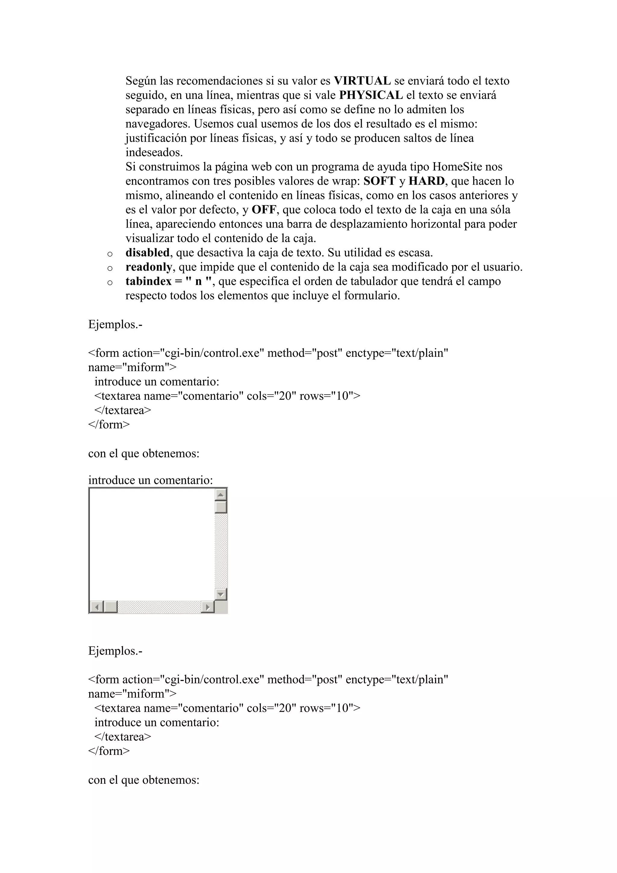 o
o
o

Según las recomendaciones si su valor es VIRTUAL se enviará todo el texto
seguido, en una línea, mientras que si vale PHYSICAL el texto se enviará
separado en líneas físicas, pero así como se define no lo admiten los
navegadores. Usemos cual usemos de los dos el resultado es el mismo:
justificación por líneas físicas, y así y todo se producen saltos de línea
indeseados.
Si construimos la página web con un programa de ayuda tipo HomeSite nos
encontramos con tres posibles valores de wrap: SOFT y HARD, que hacen lo
mismo, alineando el contenido en líneas físicas, como en los casos anteriores y
es el valor por defecto, y OFF, que coloca todo el texto de la caja en una sóla
línea, apareciendo entonces una barra de desplazamiento horizontal para poder
visualizar todo el contenido de la caja.
disabled, que desactiva la caja de texto. Su utilidad es escasa.
readonly, que impide que el contenido de la caja sea modificado por el usuario.
tabindex = " n ", que especifica el orden de tabulador que tendrá el campo
respecto todos los elementos que incluye el formulario.

Ejemplos.<form action="cgi-bin/control.exe" method="post" enctype="text/plain"
name="miform">
introduce un comentario:
<textarea name="comentario" cols="20" rows="10">
</textarea>
</form>
con el que obtenemos:
introduce un comentario:

Ejemplos.<form action="cgi-bin/control.exe" method="post" enctype="text/plain"
name="miform">
<textarea name="comentario" cols="20" rows="10">
introduce un comentario:
</textarea>
</form>
con el que obtenemos:

 