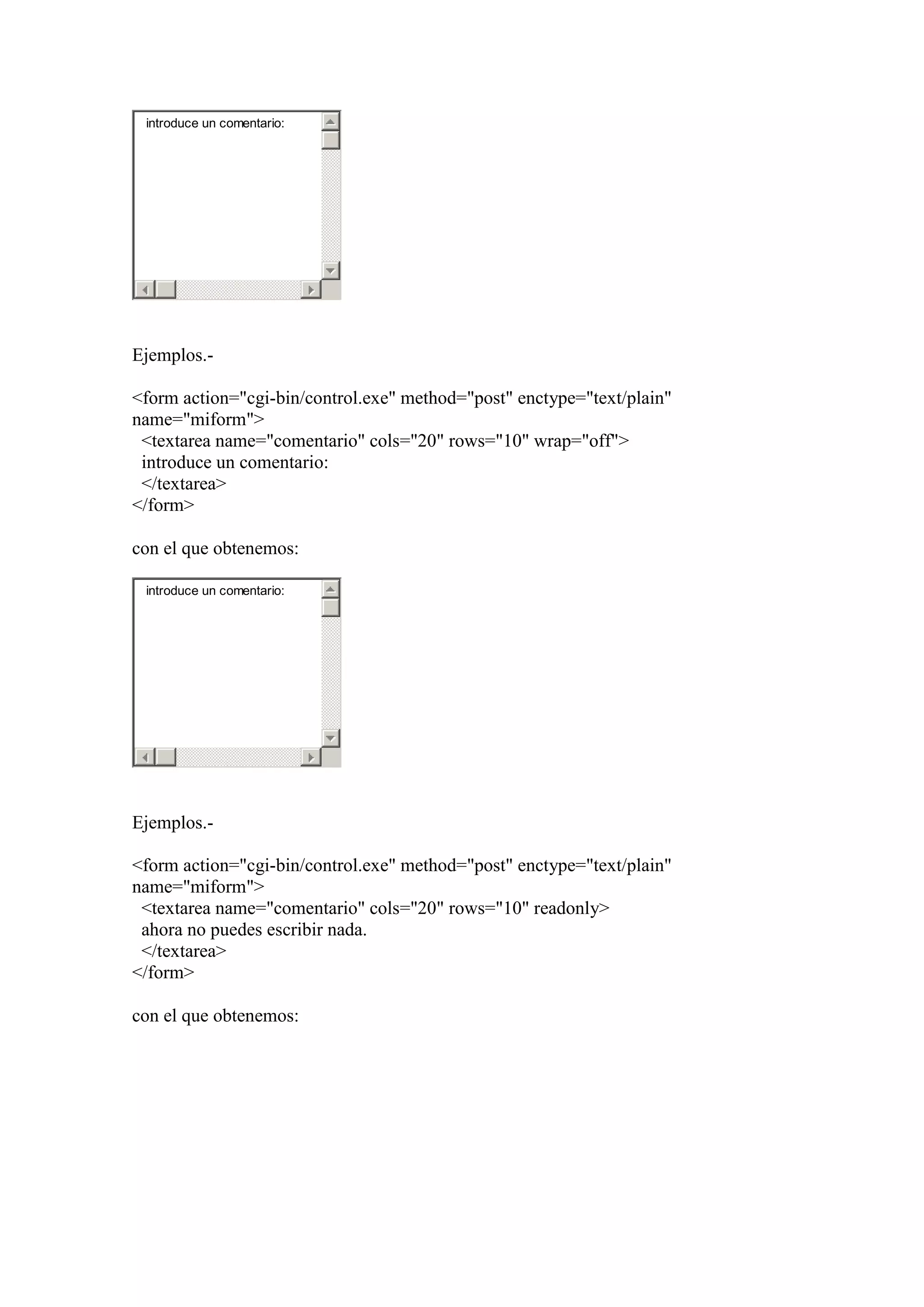 introduce un comentario:

Ejemplos.<form action="cgi-bin/control.exe" method="post" enctype="text/plain"
name="miform">
<textarea name="comentario" cols="20" rows="10" wrap="off">
introduce un comentario:
</textarea>
</form>
con el que obtenemos:
introduce un comentario:

Ejemplos.<form action="cgi-bin/control.exe" method="post" enctype="text/plain"
name="miform">
<textarea name="comentario" cols="20" rows="10" readonly>
ahora no puedes escribir nada.
</textarea>
</form>
con el que obtenemos:

 