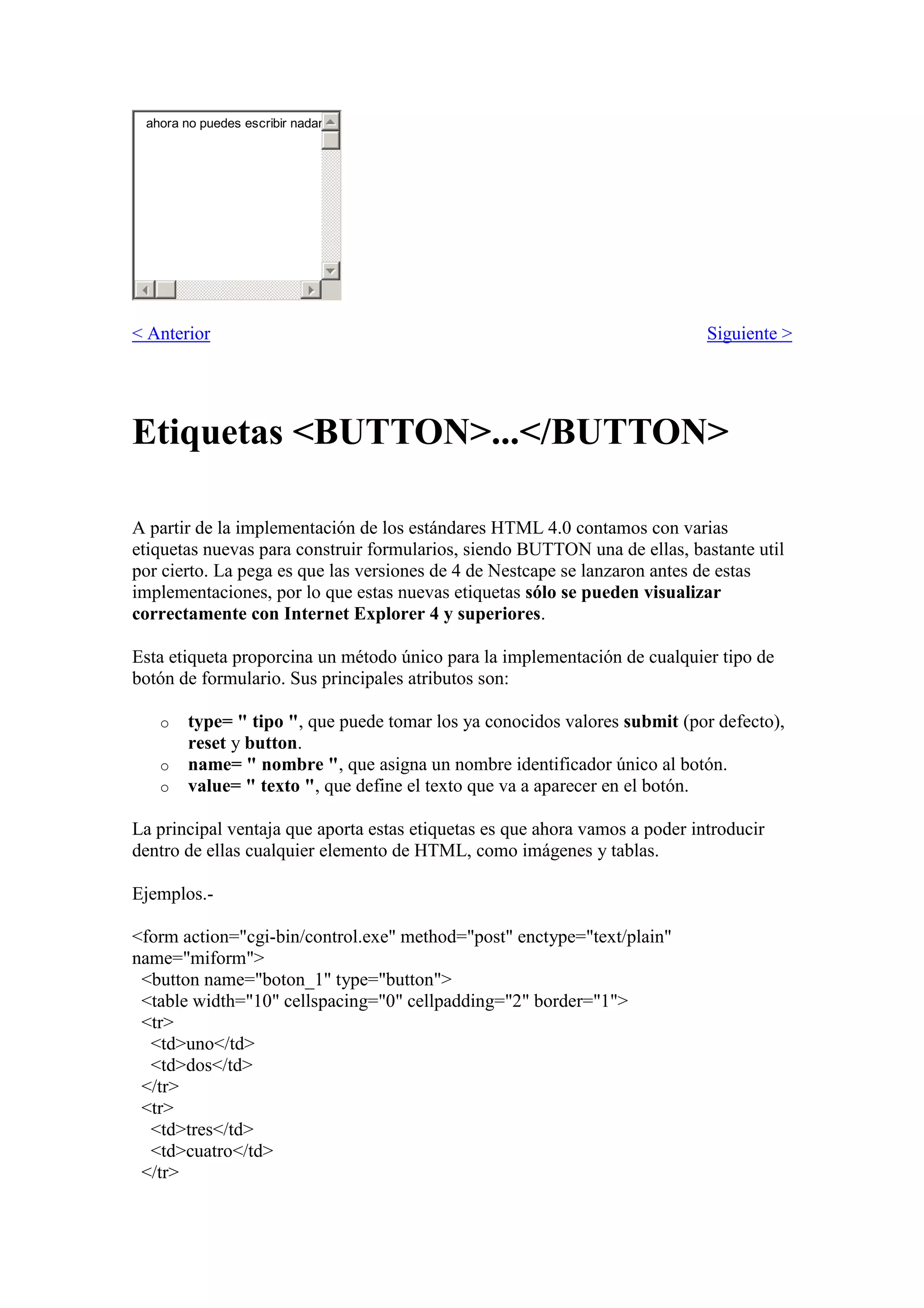 ahora no puedes escribir nadar

< Anterior

Siguiente >

Etiquetas <BUTTON>...</BUTTON>
A partir de la implementación de los estándares HTML 4.0 contamos con varias
etiquetas nuevas para construir formularios, siendo BUTTON una de ellas, bastante util
por cierto. La pega es que las versiones de 4 de Nestcape se lanzaron antes de estas
implementaciones, por lo que estas nuevas etiquetas sólo se pueden visualizar
correctamente con Internet Explorer 4 y superiores.
Esta etiqueta proporcina un método único para la implementación de cualquier tipo de
botón de formulario. Sus principales atributos son:
o
o
o

type= " tipo ", que puede tomar los ya conocidos valores submit (por defecto),
reset y button.
name= " nombre ", que asigna un nombre identificador único al botón.
value= " texto ", que define el texto que va a aparecer en el botón.

La principal ventaja que aporta estas etiquetas es que ahora vamos a poder introducir
dentro de ellas cualquier elemento de HTML, como imágenes y tablas.
Ejemplos.<form action="cgi-bin/control.exe" method="post" enctype="text/plain"
name="miform">
<button name="boton_1" type="button">
<table width="10" cellspacing="0" cellpadding="2" border="1">
<tr>
<td>uno</td>
<td>dos</td>
</tr>
<tr>
<td>tres</td>
<td>cuatro</td>
</tr>

 