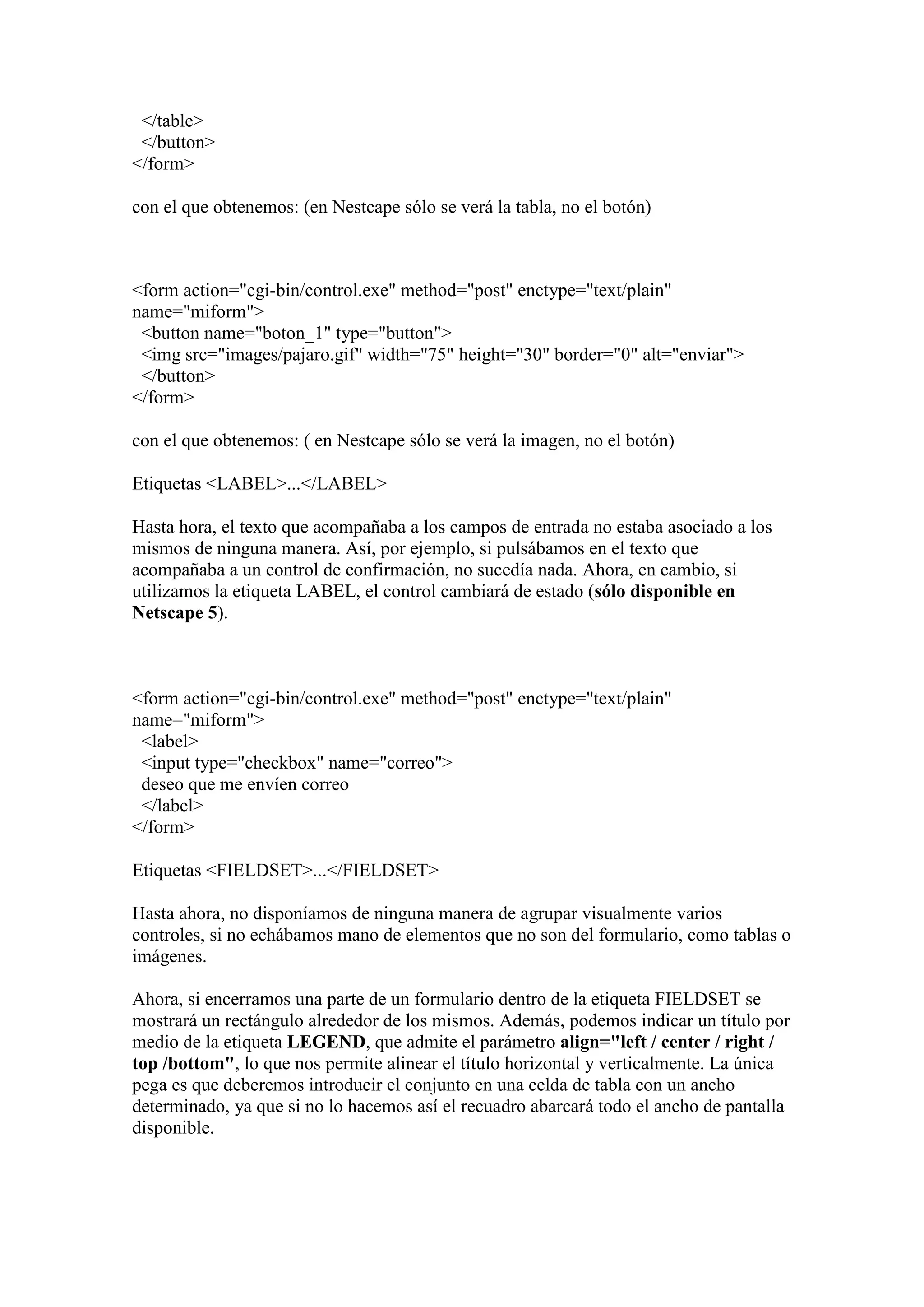 </table>
</button>
</form>
con el que obtenemos: (en Nestcape sólo se verá la tabla, no el botón)

<form action="cgi-bin/control.exe" method="post" enctype="text/plain"
name="miform">
<button name="boton_1" type="button">
<img src="images/pajaro.gif" width="75" height="30" border="0" alt="enviar">
</button>
</form>
con el que obtenemos: ( en Nestcape sólo se verá la imagen, no el botón)
Etiquetas <LABEL>...</LABEL>
Hasta hora, el texto que acompañaba a los campos de entrada no estaba asociado a los
mismos de ninguna manera. Así, por ejemplo, si pulsábamos en el texto que
acompañaba a un control de confirmación, no sucedía nada. Ahora, en cambio, si
utilizamos la etiqueta LABEL, el control cambiará de estado (sólo disponible en
Netscape 5).

<form action="cgi-bin/control.exe" method="post" enctype="text/plain"
name="miform">
<label>
<input type="checkbox" name="correo">
deseo que me envíen correo
</label>
</form>
Etiquetas <FIELDSET>...</FIELDSET>
Hasta ahora, no disponíamos de ninguna manera de agrupar visualmente varios
controles, si no echábamos mano de elementos que no son del formulario, como tablas o
imágenes.
Ahora, si encerramos una parte de un formulario dentro de la etiqueta FIELDSET se
mostrará un rectángulo alrededor de los mismos. Además, podemos indicar un título por
medio de la etiqueta LEGEND, que admite el parámetro align="left / center / right /
top /bottom", lo que nos permite alinear el título horizontal y verticalmente. La única
pega es que deberemos introducir el conjunto en una celda de tabla con un ancho
determinado, ya que si no lo hacemos así el recuadro abarcará todo el ancho de pantalla
disponible.

 