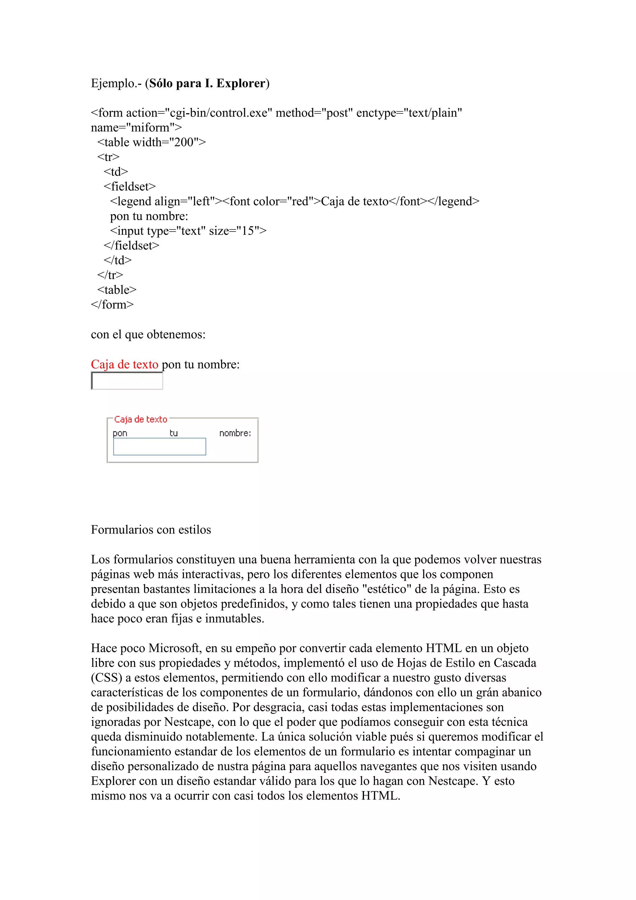 Ejemplo.- (Sólo para I. Explorer)
<form action="cgi-bin/control.exe" method="post" enctype="text/plain"
name="miform">
<table width="200">
<tr>
<td>
<fieldset>
<legend align="left"><font color="red">Caja de texto</font></legend>
pon tu nombre:
<input type="text" size="15">
</fieldset>
</td>
</tr>
<table>
</form>
con el que obtenemos:
Caja de texto pon tu nombre:

Formularios con estilos
Los formularios constituyen una buena herramienta con la que podemos volver nuestras
páginas web más interactivas, pero los diferentes elementos que los componen
presentan bastantes limitaciones a la hora del diseño "estético" de la página. Esto es
debido a que son objetos predefinidos, y como tales tienen una propiedades que hasta
hace poco eran fijas e inmutables.
Hace poco Microsoft, en su empeño por convertir cada elemento HTML en un objeto
libre con sus propiedades y métodos, implementó el uso de Hojas de Estilo en Cascada
(CSS) a estos elementos, permitiendo con ello modificar a nuestro gusto diversas
características de los componentes de un formulario, dándonos con ello un grán abanico
de posibilidades de diseño. Por desgracia, casi todas estas implementaciones son
ignoradas por Nestcape, con lo que el poder que podíamos conseguir con esta técnica
queda disminuido notablemente. La única solución viable pués si queremos modificar el
funcionamiento estandar de los elementos de un formulario es intentar compaginar un
diseño personalizado de nustra página para aquellos navegantes que nos visiten usando
Explorer con un diseño estandar válido para los que lo hagan con Nestcape. Y esto
mismo nos va a ocurrir con casi todos los elementos HTML.

 