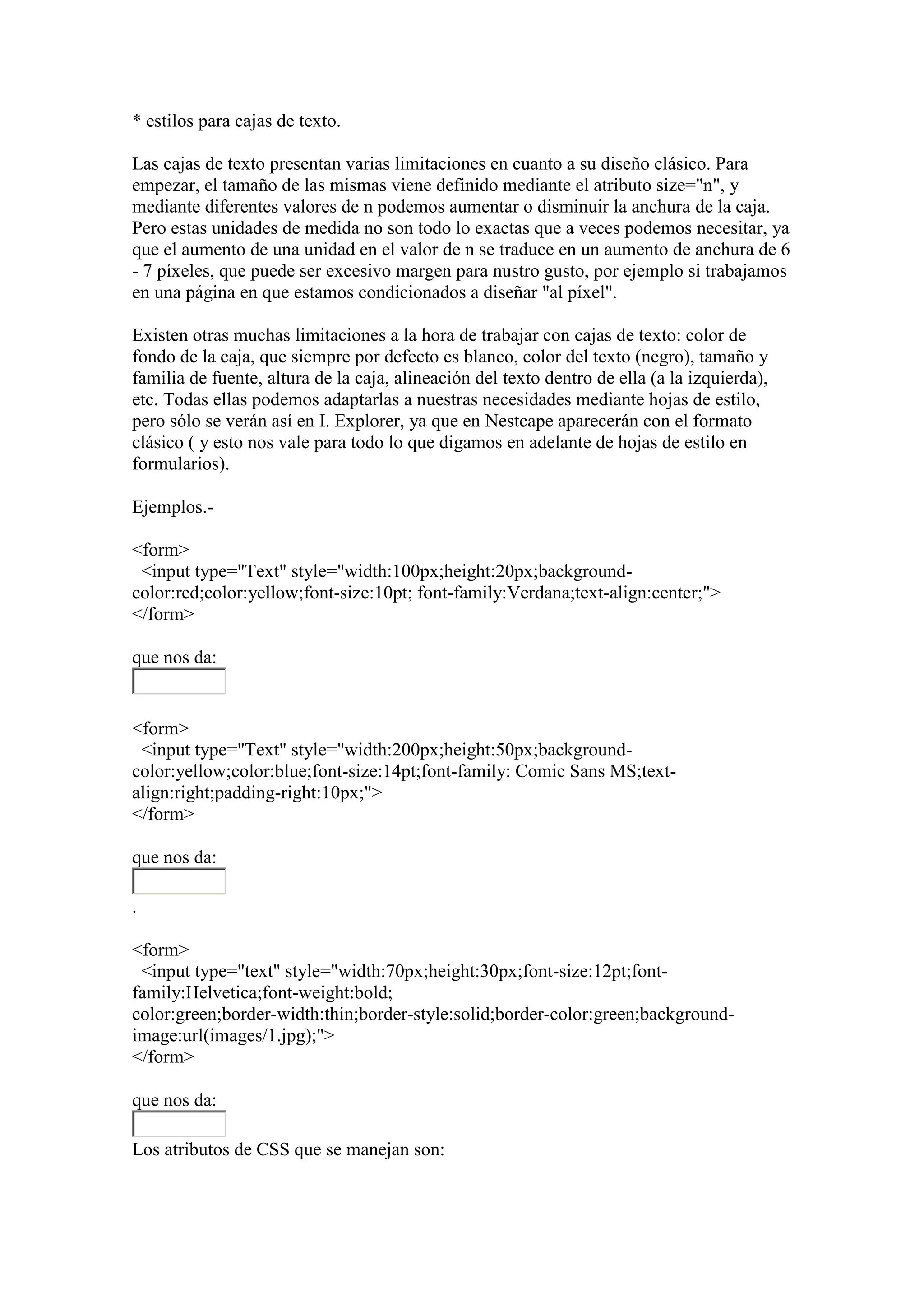 * estilos para cajas de texto.
Las cajas de texto presentan varias limitaciones en cuanto a su diseño clásico. Para
empezar, el tamaño de las mismas viene definido mediante el atributo size="n", y
mediante diferentes valores de n podemos aumentar o disminuir la anchura de la caja.
Pero estas unidades de medida no son todo lo exactas que a veces podemos necesitar, ya
que el aumento de una unidad en el valor de n se traduce en un aumento de anchura de 6
- 7 píxeles, que puede ser excesivo margen para nustro gusto, por ejemplo si trabajamos
en una página en que estamos condicionados a diseñar "al píxel".
Existen otras muchas limitaciones a la hora de trabajar con cajas de texto: color de
fondo de la caja, que siempre por defecto es blanco, color del texto (negro), tamaño y
familia de fuente, altura de la caja, alineación del texto dentro de ella (a la izquierda),
etc. Todas ellas podemos adaptarlas a nuestras necesidades mediante hojas de estilo,
pero sólo se verán así en I. Explorer, ya que en Nestcape aparecerán con el formato
clásico ( y esto nos vale para todo lo que digamos en adelante de hojas de estilo en
formularios).
Ejemplos.<form>
<input type="Text" style="width:100px;height:20px;backgroundcolor:red;color:yellow;font-size:10pt; font-family:Verdana;text-align:center;">
</form>
que nos da:

<form>
<input type="Text" style="width:200px;height:50px;backgroundcolor:yellow;color:blue;font-size:14pt;font-family: Comic Sans MS;textalign:right;padding-right:10px;">
</form>
que nos da:
.
<form>
<input type="text" style="width:70px;height:30px;font-size:12pt;fontfamily:Helvetica;font-weight:bold;
color:green;border-width:thin;border-style:solid;border-color:green;backgroundimage:url(images/1.jpg);">
</form>
que nos da:
Los atributos de CSS que se manejan son:

 