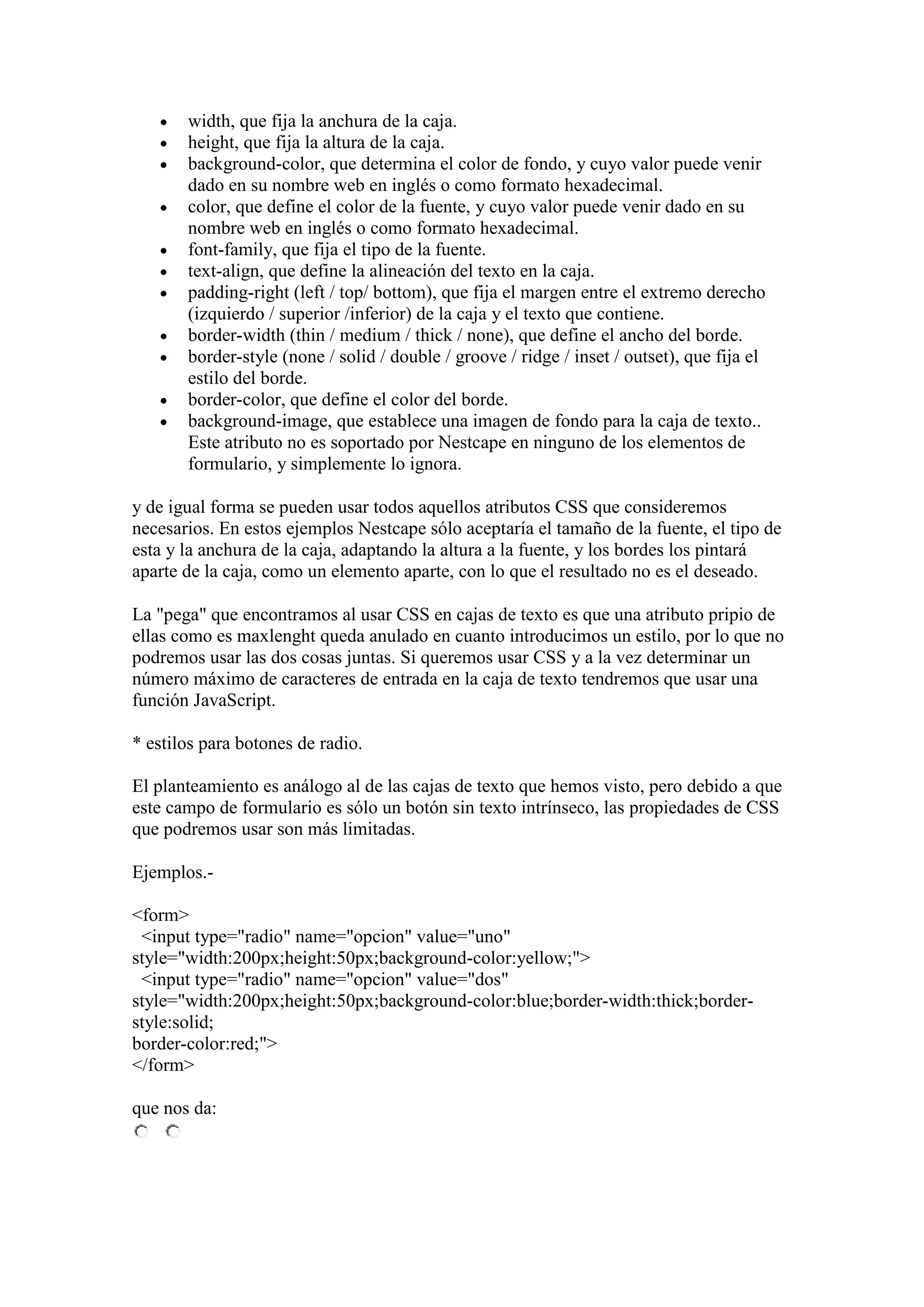 width, que fija la anchura de la caja.
height, que fija la altura de la caja.
background-color, que determina el color de fondo, y cuyo valor puede venir
dado en su nombre web en inglés o como formato hexadecimal.
color, que define el color de la fuente, y cuyo valor puede venir dado en su
nombre web en inglés o como formato hexadecimal.
font-family, que fija el tipo de la fuente.
text-align, que define la alineación del texto en la caja.
padding-right (left / top/ bottom), que fija el margen entre el extremo derecho
(izquierdo / superior /inferior) de la caja y el texto que contiene.
border-width (thin / medium / thick / none), que define el ancho del borde.
border-style (none / solid / double / groove / ridge / inset / outset), que fija el
estilo del borde.
border-color, que define el color del borde.
background-image, que establece una imagen de fondo para la caja de texto..
Este atributo no es soportado por Nestcape en ninguno de los elementos de
formulario, y simplemente lo ignora.
y de igual forma se pueden usar todos aquellos atributos CSS que consideremos
necesarios. En estos ejemplos Nestcape sólo aceptaría el tamaño de la fuente, el tipo de
esta y la anchura de la caja, adaptando la altura a la fuente, y los bordes los pintará
aparte de la caja, como un elemento aparte, con lo que el resultado no es el deseado.
La "pega" que encontramos al usar CSS en cajas de texto es que una atributo pripio de
ellas como es maxlenght queda anulado en cuanto introducimos un estilo, por lo que no
podremos usar las dos cosas juntas. Si queremos usar CSS y a la vez determinar un
número máximo de caracteres de entrada en la caja de texto tendremos que usar una
función JavaScript.
* estilos para botones de radio.
El planteamiento es análogo al de las cajas de texto que hemos visto, pero debido a que
este campo de formulario es sólo un botón sin texto intrínseco, las propiedades de CSS
que podremos usar son más limitadas.
Ejemplos.<form>
<input type="radio" name="opcion" value="uno"
style="width:200px;height:50px;background-color:yellow;">
<input type="radio" name="opcion" value="dos"
style="width:200px;height:50px;background-color:blue;border-width:thick;borderstyle:solid;
border-color:red;">
</form>
que nos da:

 