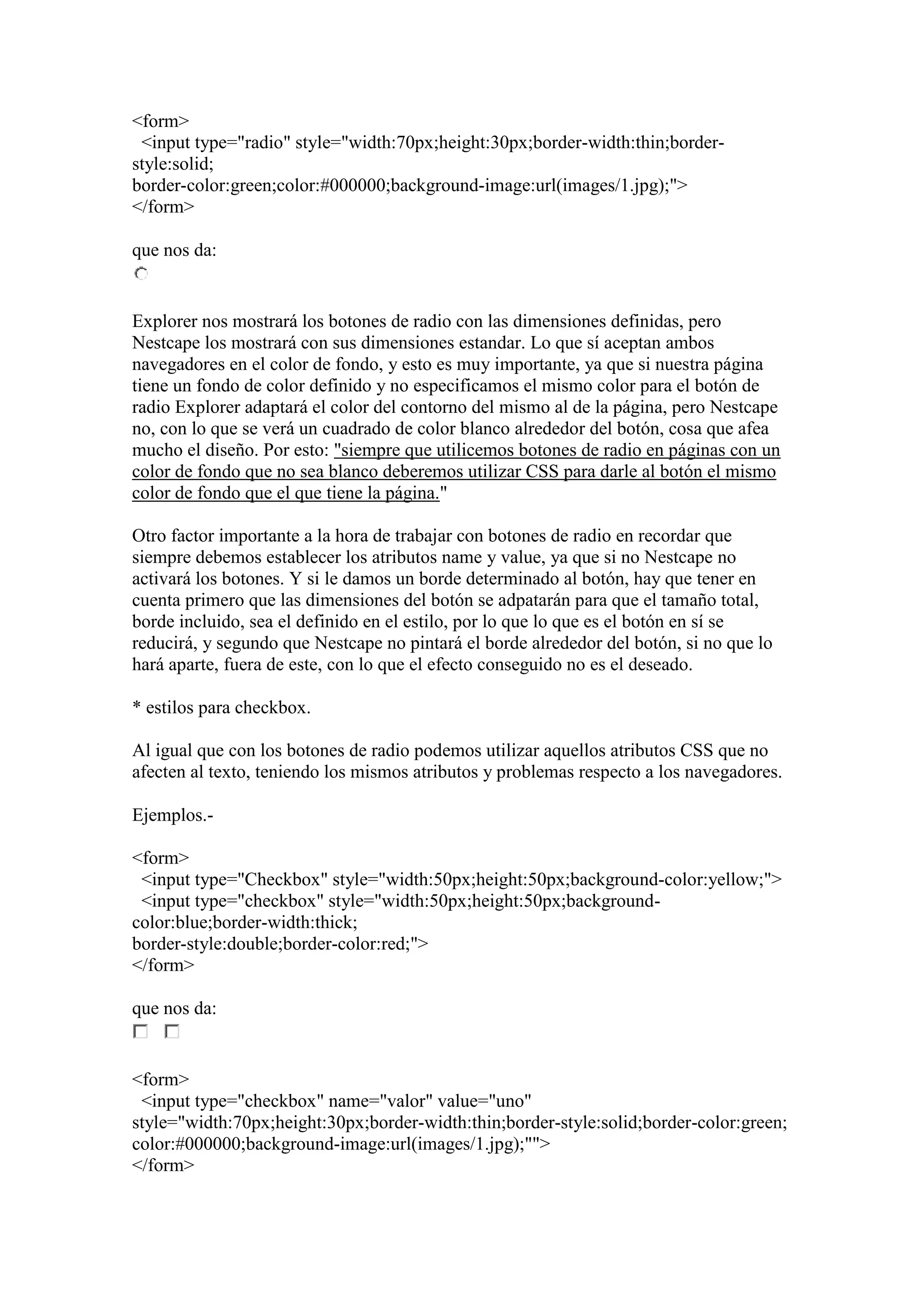 <form>
<input type="radio" style="width:70px;height:30px;border-width:thin;borderstyle:solid;
border-color:green;color:#000000;background-image:url(images/1.jpg);">
</form>
que nos da:

Explorer nos mostrará los botones de radio con las dimensiones definidas, pero
Nestcape los mostrará con sus dimensiones estandar. Lo que sí aceptan ambos
navegadores en el color de fondo, y esto es muy importante, ya que si nuestra página
tiene un fondo de color definido y no especificamos el mismo color para el botón de
radio Explorer adaptará el color del contorno del mismo al de la página, pero Nestcape
no, con lo que se verá un cuadrado de color blanco alrededor del botón, cosa que afea
mucho el diseño. Por esto: "siempre que utilicemos botones de radio en páginas con un
color de fondo que no sea blanco deberemos utilizar CSS para darle al botón el mismo
color de fondo que el que tiene la página."
Otro factor importante a la hora de trabajar con botones de radio en recordar que
siempre debemos establecer los atributos name y value, ya que si no Nestcape no
activará los botones. Y si le damos un borde determinado al botón, hay que tener en
cuenta primero que las dimensiones del botón se adpatarán para que el tamaño total,
borde incluido, sea el definido en el estilo, por lo que lo que es el botón en sí se
reducirá, y segundo que Nestcape no pintará el borde alrededor del botón, si no que lo
hará aparte, fuera de este, con lo que el efecto conseguido no es el deseado.
* estilos para checkbox.
Al igual que con los botones de radio podemos utilizar aquellos atributos CSS que no
afecten al texto, teniendo los mismos atributos y problemas respecto a los navegadores.
Ejemplos.<form>
<input type="Checkbox" style="width:50px;height:50px;background-color:yellow;">
<input type="checkbox" style="width:50px;height:50px;backgroundcolor:blue;border-width:thick;
border-style:double;border-color:red;">
</form>
que nos da:

<form>
<input type="checkbox" name="valor" value="uno"
style="width:70px;height:30px;border-width:thin;border-style:solid;border-color:green;
color:#000000;background-image:url(images/1.jpg);"">
</form>

 