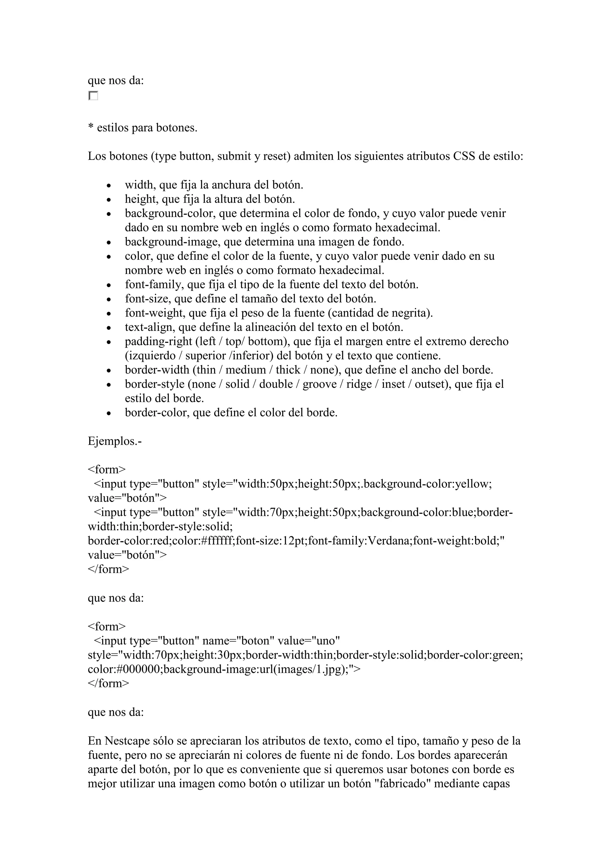 que nos da:

* estilos para botones.
Los botones (type button, submit y reset) admiten los siguientes atributos CSS de estilo:
width, que fija la anchura del botón.
height, que fija la altura del botón.
background-color, que determina el color de fondo, y cuyo valor puede venir
dado en su nombre web en inglés o como formato hexadecimal.
background-image, que determina una imagen de fondo.
color, que define el color de la fuente, y cuyo valor puede venir dado en su
nombre web en inglés o como formato hexadecimal.
font-family, que fija el tipo de la fuente del texto del botón.
font-size, que define el tamaño del texto del botón.
font-weight, que fija el peso de la fuente (cantidad de negrita).
text-align, que define la alineación del texto en el botón.
padding-right (left / top/ bottom), que fija el margen entre el extremo derecho
(izquierdo / superior /inferior) del botón y el texto que contiene.
border-width (thin / medium / thick / none), que define el ancho del borde.
border-style (none / solid / double / groove / ridge / inset / outset), que fija el
estilo del borde.
border-color, que define el color del borde.
Ejemplos.<form>
<input type="button" style="width:50px;height:50px;.background-color:yellow;
value="botón">
<input type="button" style="width:70px;height:50px;background-color:blue;borderwidth:thin;border-style:solid;
border-color:red;color:#ffffff;font-size:12pt;font-family:Verdana;font-weight:bold;"
value="botón">
</form>
que nos da:
<form>
<input type="button" name="boton" value="uno"
style="width:70px;height:30px;border-width:thin;border-style:solid;border-color:green;
color:#000000;background-image:url(images/1.jpg);">
</form>
que nos da:
En Nestcape sólo se apreciaran los atributos de texto, como el tipo, tamaño y peso de la
fuente, pero no se apreciarán ni colores de fuente ni de fondo. Los bordes aparecerán
aparte del botón, por lo que es conveniente que si queremos usar botones con borde es
mejor utilizar una imagen como botón o utilizar un botón "fabricado" mediante capas

 