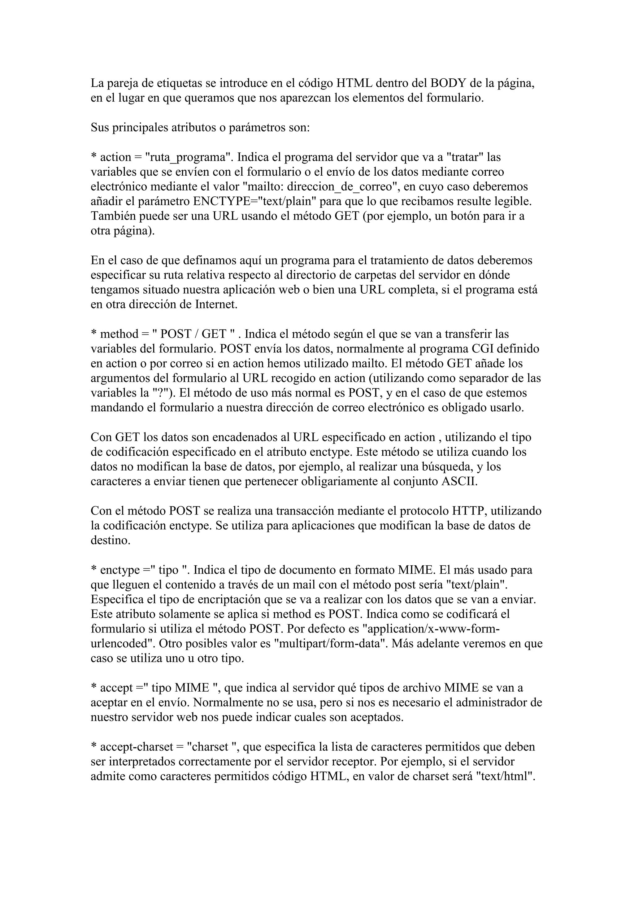 La pareja de etiquetas se introduce en el código HTML dentro del BODY de la página,
en el lugar en que queramos que nos aparezcan los elementos del formulario.
Sus principales atributos o parámetros son:
* action = "ruta_programa". Indica el programa del servidor que va a "tratar" las
variables que se envíen con el formulario o el envío de los datos mediante correo
electrónico mediante el valor "mailto: direccion_de_correo", en cuyo caso deberemos
añadir el parámetro ENCTYPE="text/plain" para que lo que recibamos resulte legible.
También puede ser una URL usando el método GET (por ejemplo, un botón para ir a
otra página).
En el caso de que definamos aquí un programa para el tratamiento de datos deberemos
especificar su ruta relativa respecto al directorio de carpetas del servidor en dónde
tengamos situado nuestra aplicación web o bien una URL completa, si el programa está
en otra dirección de Internet.
* method = " POST / GET " . Indica el método según el que se van a transferir las
variables del formulario. POST envía los datos, normalmente al programa CGI definido
en action o por correo si en action hemos utilizado mailto. El método GET añade los
argumentos del formulario al URL recogido en action (utilizando como separador de las
variables la "?"). El método de uso más normal es POST, y en el caso de que estemos
mandando el formulario a nuestra dirección de correo electrónico es obligado usarlo.
Con GET los datos son encadenados al URL especificado en action , utilizando el tipo
de codificación especificado en el atributo enctype. Este método se utiliza cuando los
datos no modifican la base de datos, por ejemplo, al realizar una búsqueda, y los
caracteres a enviar tienen que pertenecer obligariamente al conjunto ASCII.
Con el método POST se realiza una transacción mediante el protocolo HTTP, utilizando
la codificación enctype. Se utiliza para aplicaciones que modifican la base de datos de
destino.
* enctype =" tipo ". Indica el tipo de documento en formato MIME. El más usado para
que lleguen el contenido a través de un mail con el método post sería "text/plain".
Especifica el tipo de encriptación que se va a realizar con los datos que se van a enviar.
Este atributo solamente se aplica si method es POST. Indica como se codificará el
formulario si utiliza el método POST. Por defecto es "application/x-www-formurlencoded". Otro posibles valor es "multipart/form-data". Más adelante veremos en que
caso se utiliza uno u otro tipo.
* accept =" tipo MIME ", que indica al servidor qué tipos de archivo MIME se van a
aceptar en el envío. Normalmente no se usa, pero si nos es necesario el administrador de
nuestro servidor web nos puede indicar cuales son aceptados.
* accept-charset = "charset ", que especifica la lista de caracteres permitidos que deben
ser interpretados correctamente por el servidor receptor. Por ejemplo, si el servidor
admite como caracteres permitidos código HTML, en valor de charset será "text/html".

 