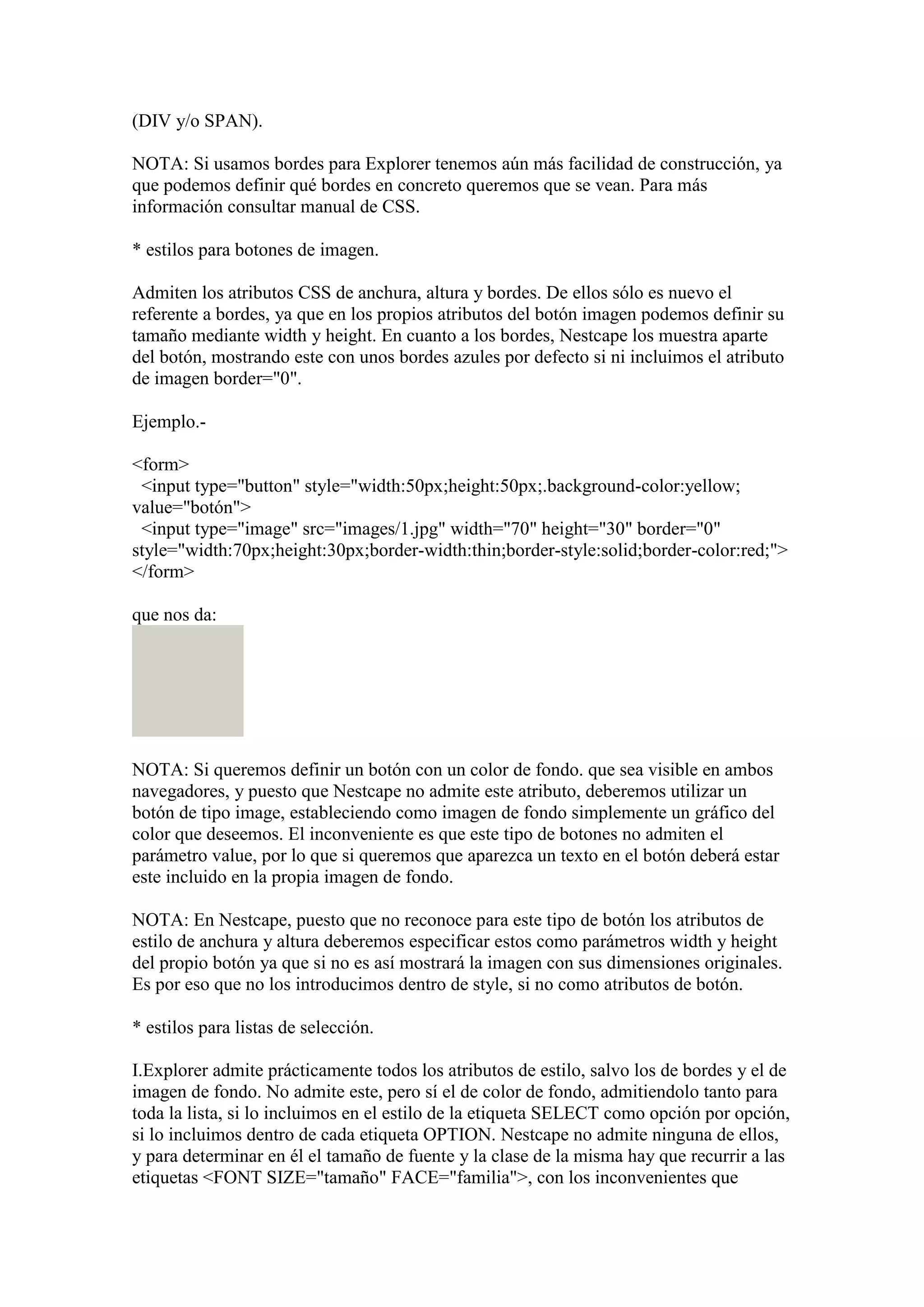 (DIV y/o SPAN).
NOTA: Si usamos bordes para Explorer tenemos aún más facilidad de construcción, ya
que podemos definir qué bordes en concreto queremos que se vean. Para más
información consultar manual de CSS.
* estilos para botones de imagen.
Admiten los atributos CSS de anchura, altura y bordes. De ellos sólo es nuevo el
referente a bordes, ya que en los propios atributos del botón imagen podemos definir su
tamaño mediante width y height. En cuanto a los bordes, Nestcape los muestra aparte
del botón, mostrando este con unos bordes azules por defecto si ni incluimos el atributo
de imagen border="0".
Ejemplo.<form>
<input type="button" style="width:50px;height:50px;.background-color:yellow;
value="botón">
<input type="image" src="images/1.jpg" width="70" height="30" border="0"
style="width:70px;height:30px;border-width:thin;border-style:solid;border-color:red;">
</form>
que nos da:

NOTA: Si queremos definir un botón con un color de fondo. que sea visible en ambos
navegadores, y puesto que Nestcape no admite este atributo, deberemos utilizar un
botón de tipo image, estableciendo como imagen de fondo simplemente un gráfico del
color que deseemos. El inconveniente es que este tipo de botones no admiten el
parámetro value, por lo que si queremos que aparezca un texto en el botón deberá estar
este incluido en la propia imagen de fondo.
NOTA: En Nestcape, puesto que no reconoce para este tipo de botón los atributos de
estilo de anchura y altura deberemos especificar estos como parámetros width y height
del propio botón ya que si no es así mostrará la imagen con sus dimensiones originales.
Es por eso que no los introducimos dentro de style, si no como atributos de botón.
* estilos para listas de selección.
I.Explorer admite prácticamente todos los atributos de estilo, salvo los de bordes y el de
imagen de fondo. No admite este, pero sí el de color de fondo, admitiendolo tanto para
toda la lista, si lo incluimos en el estilo de la etiqueta SELECT como opción por opción,
si lo incluimos dentro de cada etiqueta OPTION. Nestcape no admite ninguna de ellos,
y para determinar en él el tamaño de fuente y la clase de la misma hay que recurrir a las
etiquetas <FONT SIZE="tamaño" FACE="familia">, con los inconvenientes que

 