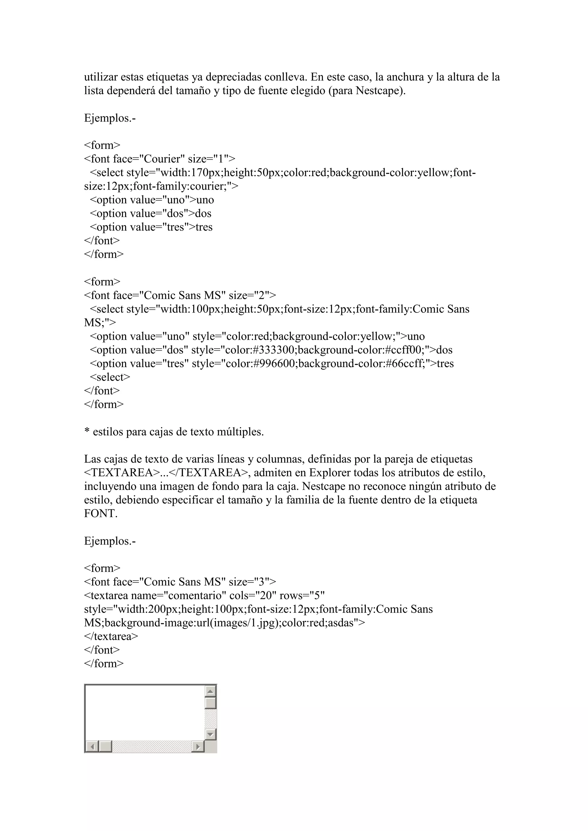 utilizar estas etiquetas ya depreciadas conlleva. En este caso, la anchura y la altura de la
lista dependerá del tamaño y tipo de fuente elegido (para Nestcape).
Ejemplos.<form>
<font face="Courier" size="1">
<select style="width:170px;height:50px;color:red;background-color:yellow;fontsize:12px;font-family:courier;">
<option value="uno">uno
<option value="dos">dos
<option value="tres">tres
</font>
</form>
<form>
<font face="Comic Sans MS" size="2">
<select style="width:100px;height:50px;font-size:12px;font-family:Comic Sans
MS;">
<option value="uno" style="color:red;background-color:yellow;">uno
<option value="dos" style="color:#333300;background-color:#ccff00;">dos
<option value="tres" style="color:#996600;background-color:#66ccff;">tres
<select>
</font>
</form>
* estilos para cajas de texto múltiples.
Las cajas de texto de varias líneas y columnas, definidas por la pareja de etiquetas
<TEXTAREA>...</TEXTAREA>, admiten en Explorer todas los atributos de estilo,
incluyendo una imagen de fondo para la caja. Nestcape no reconoce ningún atributo de
estilo, debiendo especificar el tamaño y la familia de la fuente dentro de la etiqueta
FONT.
Ejemplos.<form>
<font face="Comic Sans MS" size="3">
<textarea name="comentario" cols="20" rows="5"
style="width:200px;height:100px;font-size:12px;font-family:Comic Sans
MS;background-image:url(images/1.jpg);color:red;asdas">
</textarea>
</font>
</form>

 