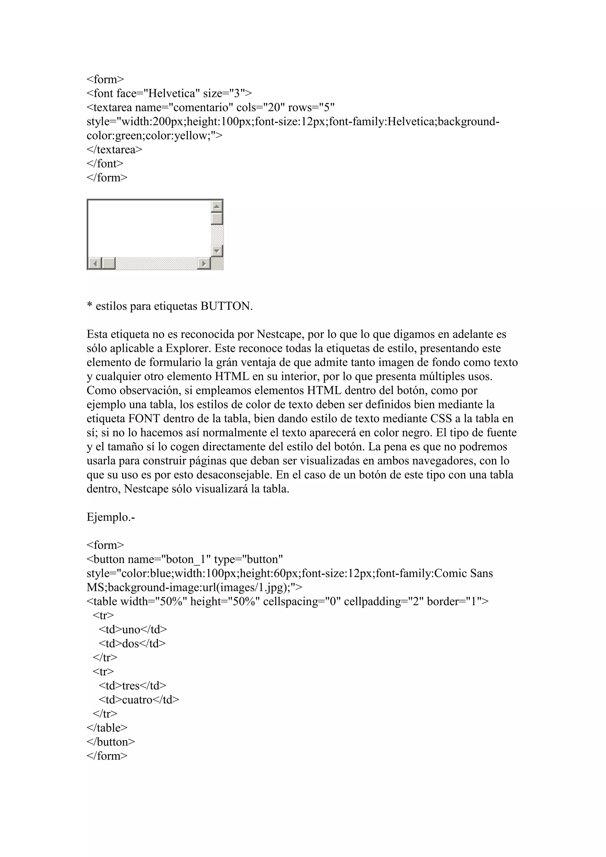<form>
<font face="Helvetica" size="3">
<textarea name="comentario" cols="20" rows="5"
style="width:200px;height:100px;font-size:12px;font-family:Helvetica;backgroundcolor:green;color:yellow;">
</textarea>
</font>
</form>

* estilos para etiquetas BUTTON.
Esta etiqueta no es reconocida por Nestcape, por lo que lo que digamos en adelante es
sólo aplicable a Explorer. Este reconoce todas la etiquetas de estilo, presentando este
elemento de formulario la grán ventaja de que admite tanto imagen de fondo como texto
y cualquier otro elemento HTML en su interior, por lo que presenta múltiples usos.
Como observación, si empleamos elementos HTML dentro del botón, como por
ejemplo una tabla, los estilos de color de texto deben ser definidos bien mediante la
etiqueta FONT dentro de la tabla, bien dando estilo de texto mediante CSS a la tabla en
sí; si no lo hacemos así normalmente el texto aparecerá en color negro. El tipo de fuente
y el tamaño sí lo cogen directamente del estilo del botón. La pena es que no podremos
usarla para construir páginas que deban ser visualizadas en ambos navegadores, con lo
que su uso es por esto desaconsejable. En el caso de un botón de este tipo con una tabla
dentro, Nestcape sólo visualizará la tabla.
Ejemplo.<form>
<button name="boton_1" type="button"
style="color:blue;width:100px;height:60px;font-size:12px;font-family:Comic Sans
MS;background-image:url(images/1.jpg);">
<table width="50%" height="50%" cellspacing="0" cellpadding="2" border="1">
<tr>
<td>uno</td>
<td>dos</td>
</tr>
<tr>
<td>tres</td>
<td>cuatro</td>
</tr>
</table>
</button>
</form>

 
