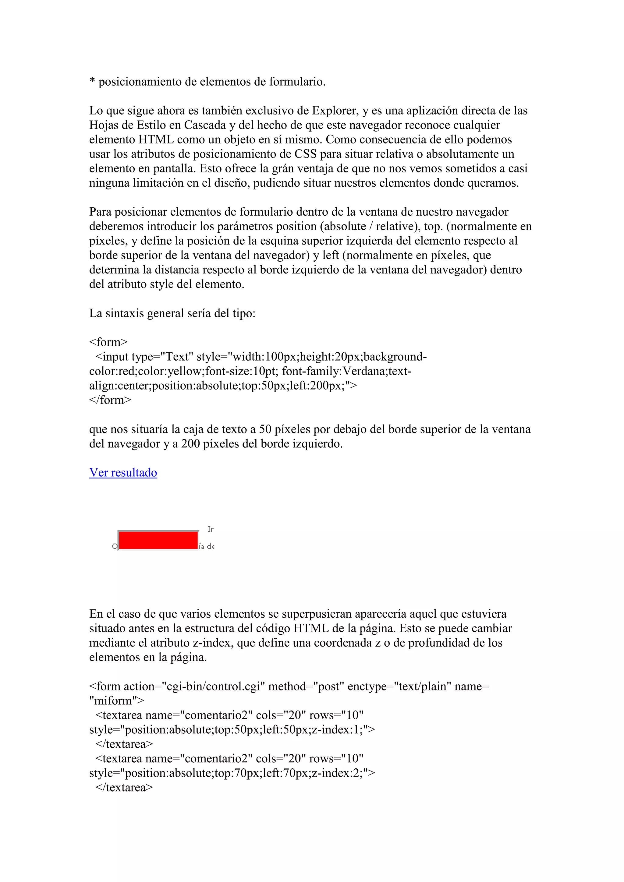 * posicionamiento de elementos de formulario.
Lo que sigue ahora es también exclusivo de Explorer, y es una aplización directa de las
Hojas de Estilo en Cascada y del hecho de que este navegador reconoce cualquier
elemento HTML como un objeto en sí mismo. Como consecuencia de ello podemos
usar los atributos de posicionamiento de CSS para situar relativa o absolutamente un
elemento en pantalla. Esto ofrece la grán ventaja de que no nos vemos sometidos a casi
ninguna limitación en el diseño, pudiendo situar nuestros elementos donde queramos.
Para posicionar elementos de formulario dentro de la ventana de nuestro navegador
deberemos introducir los parámetros position (absolute / relative), top. (normalmente en
píxeles, y define la posición de la esquina superior izquierda del elemento respecto al
borde superior de la ventana del navegador) y left (normalmente en píxeles, que
determina la distancia respecto al borde izquierdo de la ventana del navegador) dentro
del atributo style del elemento.
La sintaxis general sería del tipo:
<form>
<input type="Text" style="width:100px;height:20px;backgroundcolor:red;color:yellow;font-size:10pt; font-family:Verdana;textalign:center;position:absolute;top:50px;left:200px;">
</form>
que nos situaría la caja de texto a 50 píxeles por debajo del borde superior de la ventana
del navegador y a 200 píxeles del borde izquierdo.
Ver resultado

En el caso de que varios elementos se superpusieran aparecería aquel que estuviera
situado antes en la estructura del código HTML de la página. Esto se puede cambiar
mediante el atributo z-index, que define una coordenada z o de profundidad de los
elementos en la página.
<form action="cgi-bin/control.cgi" method="post" enctype="text/plain" name=
"miform">
<textarea name="comentario2" cols="20" rows="10"
style="position:absolute;top:50px;left:50px;z-index:1;">
</textarea>
<textarea name="comentario2" cols="20" rows="10"
style="position:absolute;top:70px;left:70px;z-index:2;">
</textarea>

 