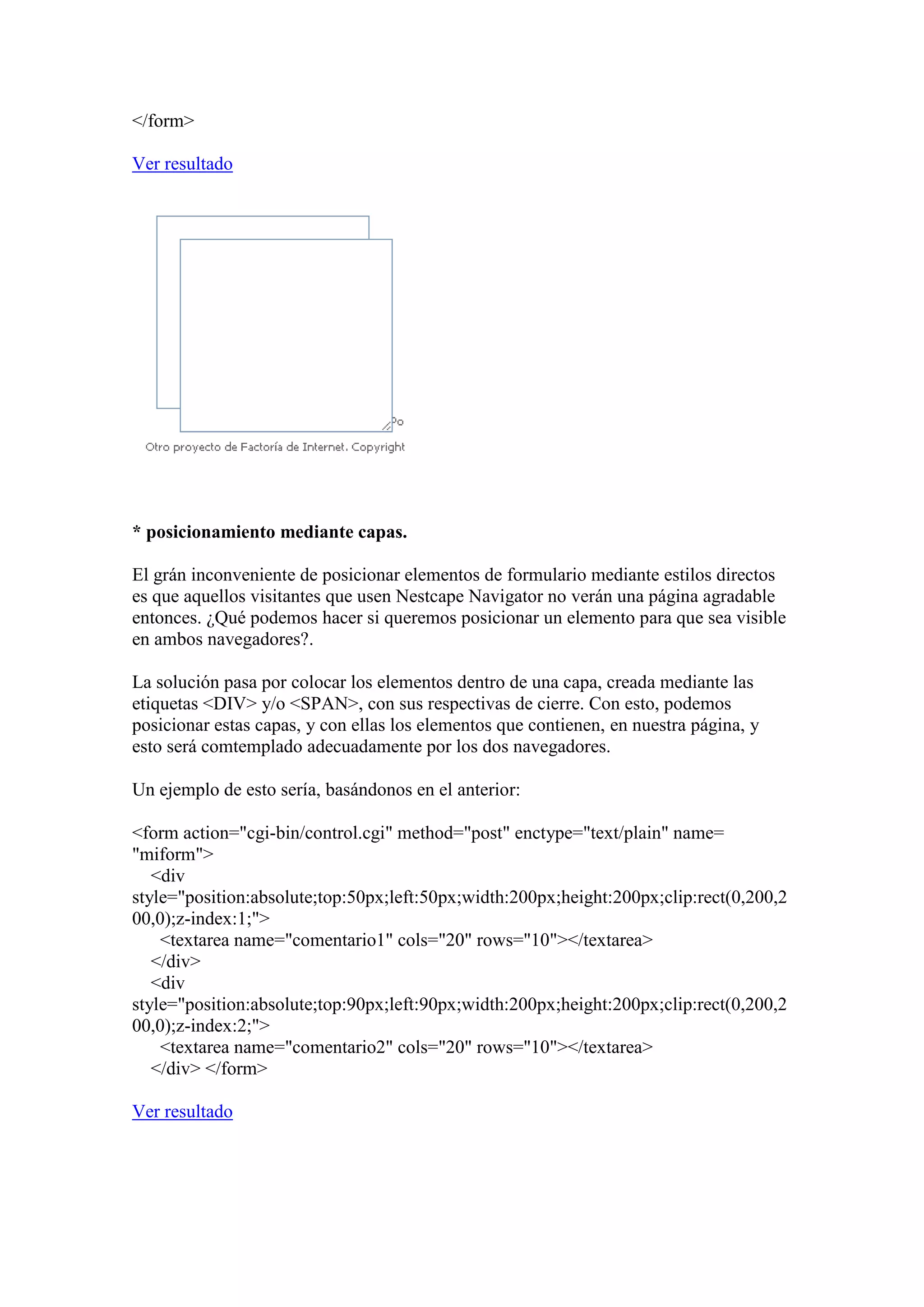 </form>
Ver resultado

* posicionamiento mediante capas.
El grán inconveniente de posicionar elementos de formulario mediante estilos directos
es que aquellos visitantes que usen Nestcape Navigator no verán una página agradable
entonces. ¿Qué podemos hacer si queremos posicionar un elemento para que sea visible
en ambos navegadores?.
La solución pasa por colocar los elementos dentro de una capa, creada mediante las
etiquetas <DIV> y/o <SPAN>, con sus respectivas de cierre. Con esto, podemos
posicionar estas capas, y con ellas los elementos que contienen, en nuestra página, y
esto será comtemplado adecuadamente por los dos navegadores.
Un ejemplo de esto sería, basándonos en el anterior:
<form action="cgi-bin/control.cgi" method="post" enctype="text/plain" name=
"miform">
<div
style="position:absolute;top:50px;left:50px;width:200px;height:200px;clip:rect(0,200,2
00,0);z-index:1;">
<textarea name="comentario1" cols="20" rows="10"></textarea>
</div>
<div
style="position:absolute;top:90px;left:90px;width:200px;height:200px;clip:rect(0,200,2
00,0);z-index:2;">
<textarea name="comentario2" cols="20" rows="10"></textarea>
</div> </form>
Ver resultado

 