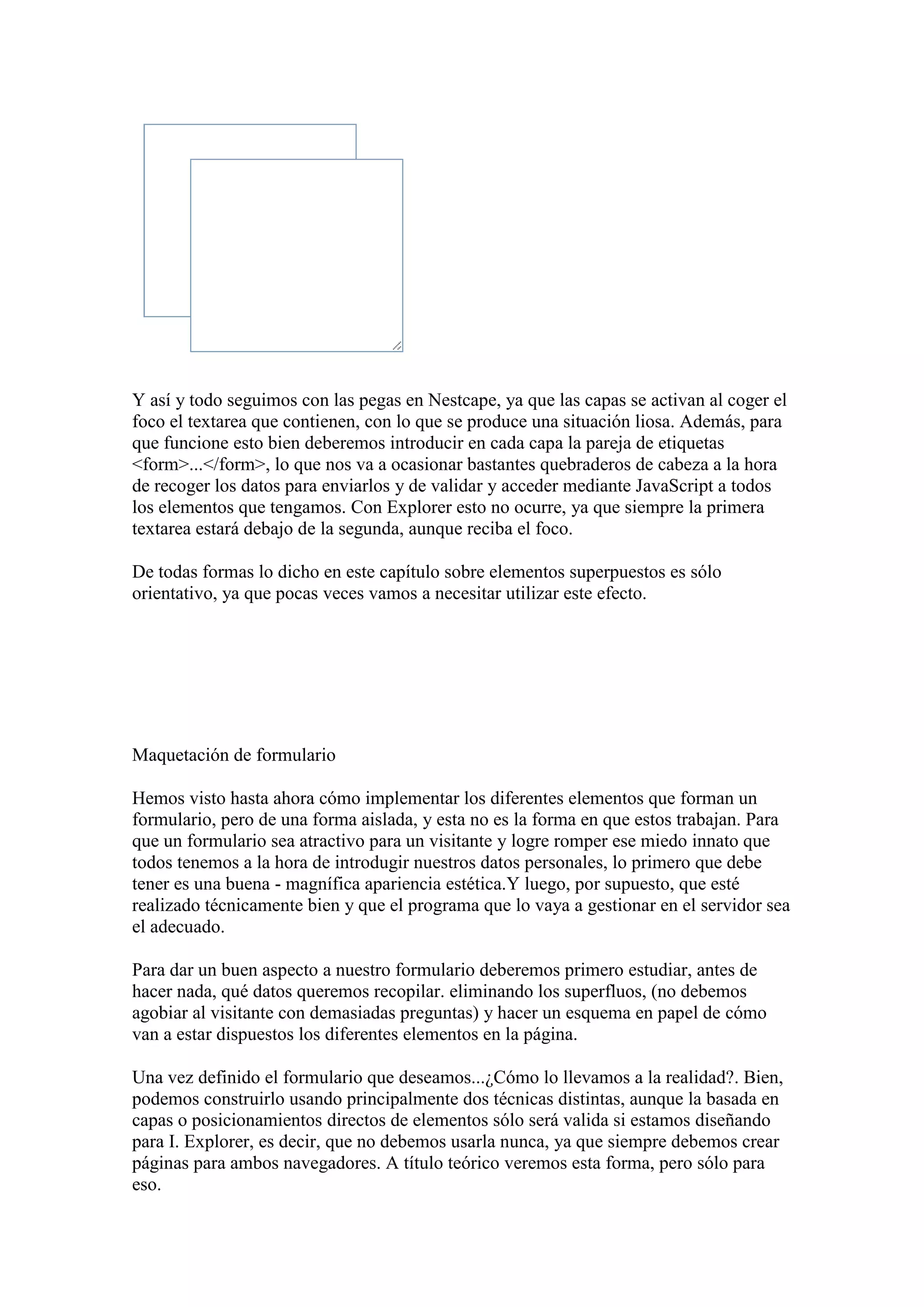 Y así y todo seguimos con las pegas en Nestcape, ya que las capas se activan al coger el
foco el textarea que contienen, con lo que se produce una situación liosa. Además, para
que funcione esto bien deberemos introducir en cada capa la pareja de etiquetas
<form>...</form>, lo que nos va a ocasionar bastantes quebraderos de cabeza a la hora
de recoger los datos para enviarlos y de validar y acceder mediante JavaScript a todos
los elementos que tengamos. Con Explorer esto no ocurre, ya que siempre la primera
textarea estará debajo de la segunda, aunque reciba el foco.
De todas formas lo dicho en este capítulo sobre elementos superpuestos es sólo
orientativo, ya que pocas veces vamos a necesitar utilizar este efecto.

Maquetación de formulario
Hemos visto hasta ahora cómo implementar los diferentes elementos que forman un
formulario, pero de una forma aislada, y esta no es la forma en que estos trabajan. Para
que un formulario sea atractivo para un visitante y logre romper ese miedo innato que
todos tenemos a la hora de introdugir nuestros datos personales, lo primero que debe
tener es una buena - magnífica apariencia estética.Y luego, por supuesto, que esté
realizado técnicamente bien y que el programa que lo vaya a gestionar en el servidor sea
el adecuado.
Para dar un buen aspecto a nuestro formulario deberemos primero estudiar, antes de
hacer nada, qué datos queremos recopilar. eliminando los superfluos, (no debemos
agobiar al visitante con demasiadas preguntas) y hacer un esquema en papel de cómo
van a estar dispuestos los diferentes elementos en la página.
Una vez definido el formulario que deseamos...¿Cómo lo llevamos a la realidad?. Bien,
podemos construirlo usando principalmente dos técnicas distintas, aunque la basada en
capas o posicionamientos directos de elementos sólo será valida si estamos diseñando
para I. Explorer, es decir, que no debemos usarla nunca, ya que siempre debemos crear
páginas para ambos navegadores. A título teórico veremos esta forma, pero sólo para
eso.

 