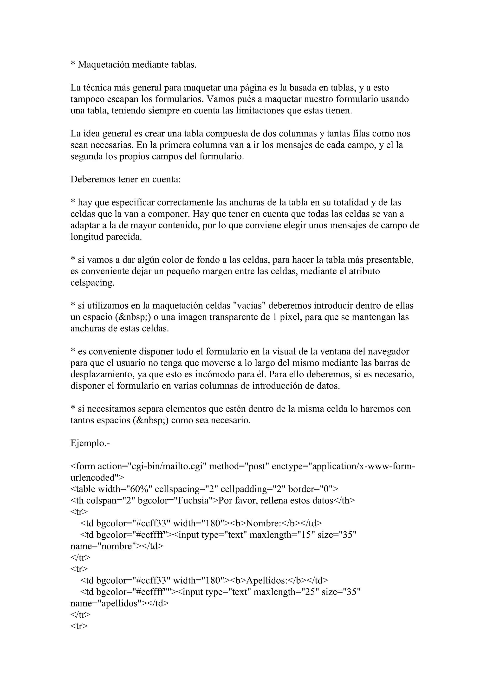 * Maquetación mediante tablas.
La técnica más general para maquetar una página es la basada en tablas, y a esto
tampoco escapan los formularios. Vamos pués a maquetar nuestro formulario usando
una tabla, teniendo siempre en cuenta las limitaciones que estas tienen.
La idea general es crear una tabla compuesta de dos columnas y tantas filas como nos
sean necesarias. En la primera columna van a ir los mensajes de cada campo, y el la
segunda los propios campos del formulario.
Deberemos tener en cuenta:
* hay que especificar correctamente las anchuras de la tabla en su totalidad y de las
celdas que la van a componer. Hay que tener en cuenta que todas las celdas se van a
adaptar a la de mayor contenido, por lo que conviene elegir unos mensajes de campo de
longitud parecida.
* si vamos a dar algún color de fondo a las celdas, para hacer la tabla más presentable,
es conveniente dejar un pequeño margen entre las celdas, mediante el atributo
celspacing.
* si utilizamos en la maquetación celdas "vacias" deberemos introducir dentro de ellas
un espacio (&nbsp;) o una imagen transparente de 1 píxel, para que se mantengan las
anchuras de estas celdas.
* es conveniente disponer todo el formulario en la visual de la ventana del navegador
para que el usuario no tenga que moverse a lo largo del mismo mediante las barras de
desplazamiento, ya que esto es incómodo para él. Para ello deberemos, si es necesario,
disponer el formulario en varias columnas de introducción de datos.
* si necesitamos separa elementos que estén dentro de la misma celda lo haremos con
tantos espacios (&nbsp;) como sea necesario.
Ejemplo.<form action="cgi-bin/mailto.cgi" method="post" enctype="application/x-www-formurlencoded">
<table width="60%" cellspacing="2" cellpadding="2" border="0">
<th colspan="2" bgcolor="Fuchsia">Por favor, rellena estos datos</th>
<tr>
<td bgcolor="#ccff33" width="180"><b>Nombre:</b></td>
<td bgcolor="#ccffff"><input type="text" maxlength="15" size="35"
name="nombre"></td>
</tr>
<tr>
<td bgcolor="#ccff33" width="180"><b>Apellidos:</b></td>
<td bgcolor="#ccffff""><input type="text" maxlength="25" size="35"
name="apellidos"></td>
</tr>
<tr>

 