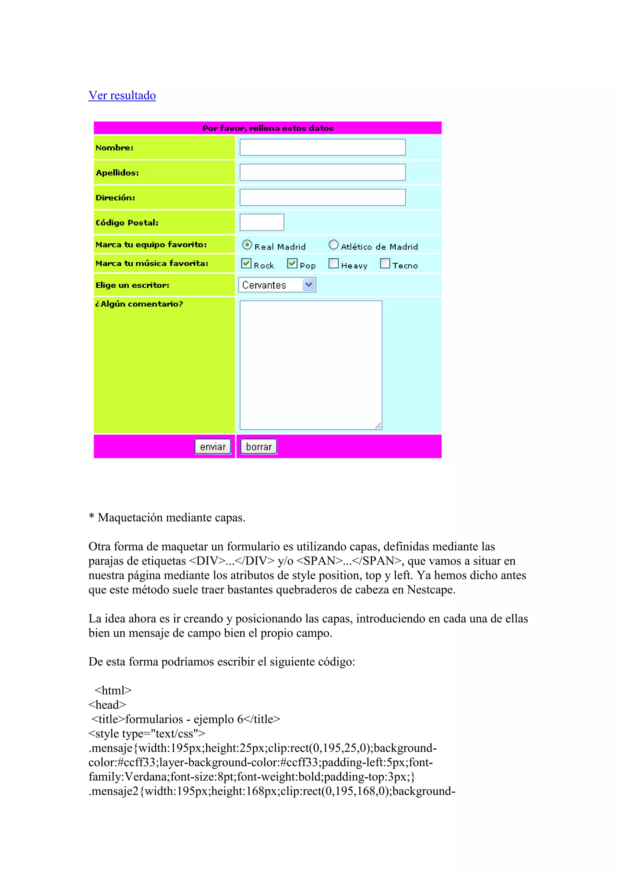 Ver resultado

* Maquetación mediante capas.
Otra forma de maquetar un formulario es utilizando capas, definidas mediante las
parajas de etiquetas <DIV>...</DIV> y/o <SPAN>...</SPAN>, que vamos a situar en
nuestra página mediante los atributos de style position, top y left. Ya hemos dicho antes
que este método suele traer bastantes quebraderos de cabeza en Nestcape.
La idea ahora es ir creando y posicionando las capas, introduciendo en cada una de ellas
bien un mensaje de campo bien el propio campo.
De esta forma podríamos escribir el siguiente código:
<html>
<head>
<title>formularios - ejemplo 6</title>
<style type="text/css">
.mensaje{width:195px;height:25px;clip:rect(0,195,25,0);backgroundcolor:#ccff33;layer-background-color:#ccff33;padding-left:5px;fontfamily:Verdana;font-size:8pt;font-weight:bold;padding-top:3px;}
.mensaje2{width:195px;height:168px;clip:rect(0,195,168,0);background-

 