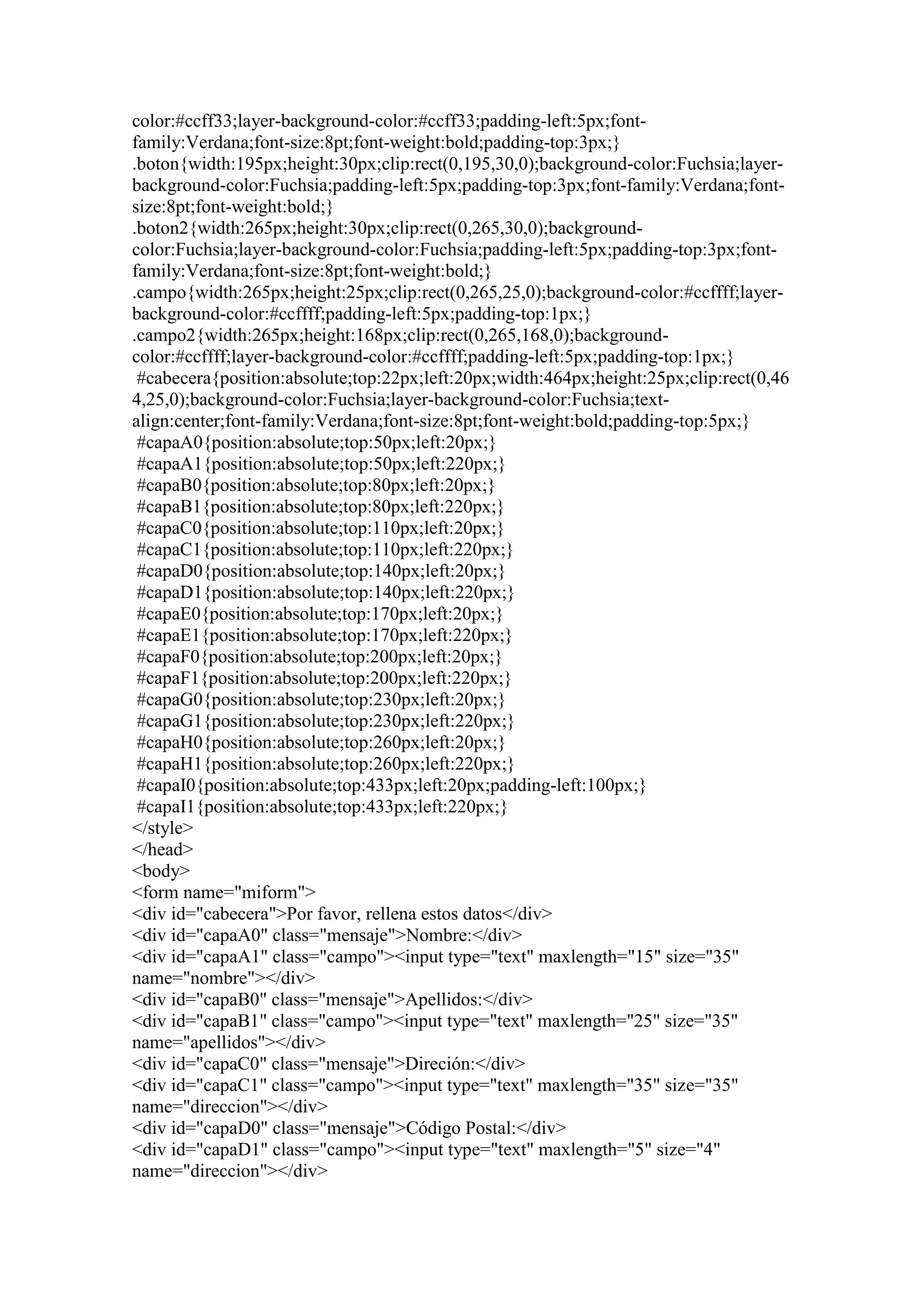 color:#ccff33;layer-background-color:#ccff33;padding-left:5px;fontfamily:Verdana;font-size:8pt;font-weight:bold;padding-top:3px;}
.boton{width:195px;height:30px;clip:rect(0,195,30,0);background-color:Fuchsia;layerbackground-color:Fuchsia;padding-left:5px;padding-top:3px;font-family:Verdana;fontsize:8pt;font-weight:bold;}
.boton2{width:265px;height:30px;clip:rect(0,265,30,0);backgroundcolor:Fuchsia;layer-background-color:Fuchsia;padding-left:5px;padding-top:3px;fontfamily:Verdana;font-size:8pt;font-weight:bold;}
.campo{width:265px;height:25px;clip:rect(0,265,25,0);background-color:#ccffff;layerbackground-color:#ccffff;padding-left:5px;padding-top:1px;}
.campo2{width:265px;height:168px;clip:rect(0,265,168,0);backgroundcolor:#ccffff;layer-background-color:#ccffff;padding-left:5px;padding-top:1px;}
#cabecera{position:absolute;top:22px;left:20px;width:464px;height:25px;clip:rect(0,46
4,25,0);background-color:Fuchsia;layer-background-color:Fuchsia;textalign:center;font-family:Verdana;font-size:8pt;font-weight:bold;padding-top:5px;}
#capaA0{position:absolute;top:50px;left:20px;}
#capaA1{position:absolute;top:50px;left:220px;}
#capaB0{position:absolute;top:80px;left:20px;}
#capaB1{position:absolute;top:80px;left:220px;}
#capaC0{position:absolute;top:110px;left:20px;}
#capaC1{position:absolute;top:110px;left:220px;}
#capaD0{position:absolute;top:140px;left:20px;}
#capaD1{position:absolute;top:140px;left:220px;}
#capaE0{position:absolute;top:170px;left:20px;}
#capaE1{position:absolute;top:170px;left:220px;}
#capaF0{position:absolute;top:200px;left:20px;}
#capaF1{position:absolute;top:200px;left:220px;}
#capaG0{position:absolute;top:230px;left:20px;}
#capaG1{position:absolute;top:230px;left:220px;}
#capaH0{position:absolute;top:260px;left:20px;}
#capaH1{position:absolute;top:260px;left:220px;}
#capaI0{position:absolute;top:433px;left:20px;padding-left:100px;}
#capaI1{position:absolute;top:433px;left:220px;}
</style>
</head>
<body>
<form name="miform">
<div id="cabecera">Por favor, rellena estos datos</div>
<div id="capaA0" class="mensaje">Nombre:</div>
<div id="capaA1" class="campo"><input type="text" maxlength="15" size="35"
name="nombre"></div>
<div id="capaB0" class="mensaje">Apellidos:</div>
<div id="capaB1" class="campo"><input type="text" maxlength="25" size="35"
name="apellidos"></div>
<div id="capaC0" class="mensaje">Direción:</div>
<div id="capaC1" class="campo"><input type="text" maxlength="35" size="35"
name="direccion"></div>
<div id="capaD0" class="mensaje">Código Postal:</div>
<div id="capaD1" class="campo"><input type="text" maxlength="5" size="4"
name="direccion"></div>

 