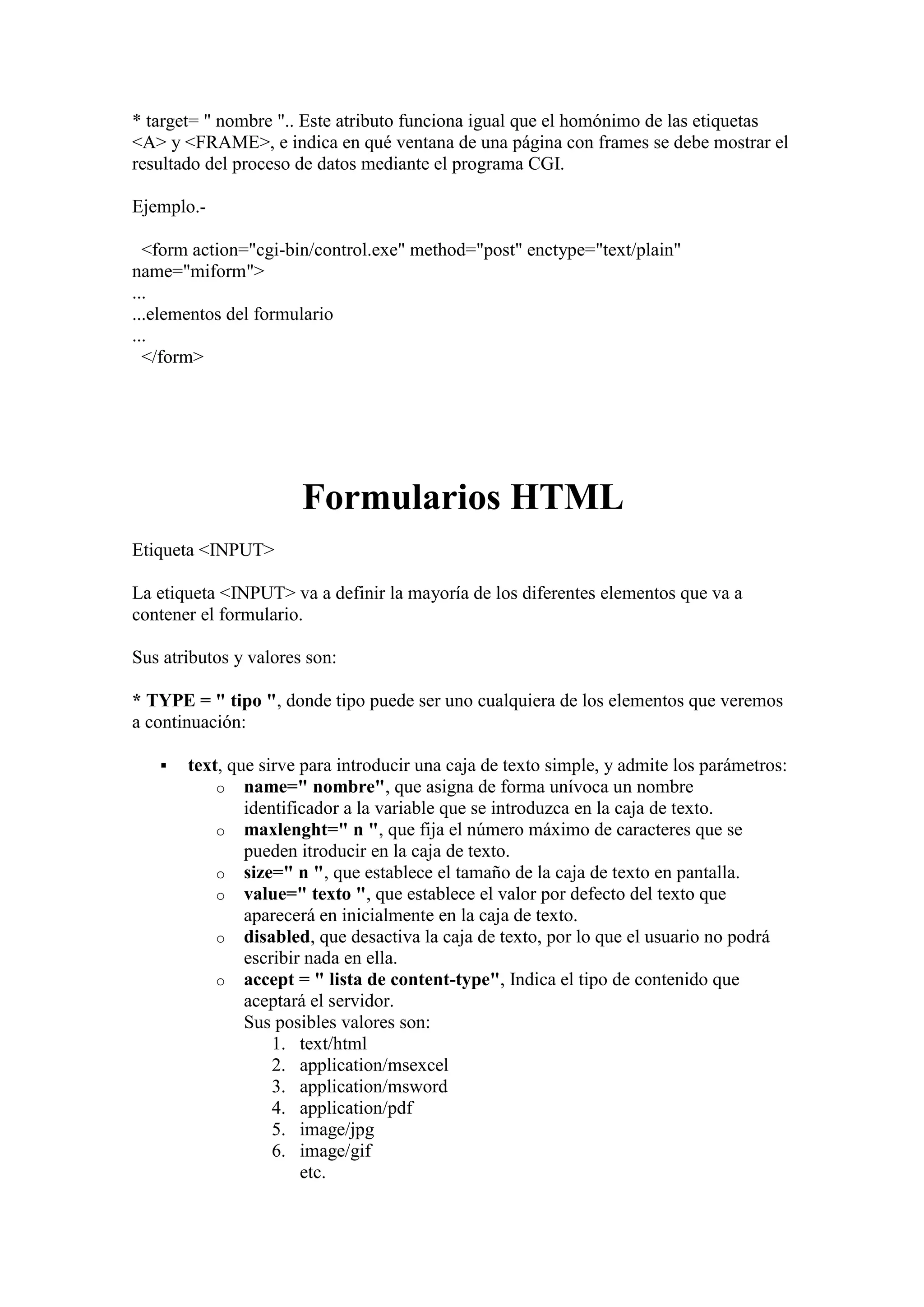 * target= " nombre ".. Este atributo funciona igual que el homónimo de las etiquetas
<A> y <FRAME>, e indica en qué ventana de una página con frames se debe mostrar el
resultado del proceso de datos mediante el programa CGI.
Ejemplo.<form action="cgi-bin/control.exe" method="post" enctype="text/plain"
name="miform">
...
...elementos del formulario
...
</form>

Formularios HTML
Etiqueta <INPUT>
La etiqueta <INPUT> va a definir la mayoría de los diferentes elementos que va a
contener el formulario.
Sus atributos y valores son:
* TYPE = " tipo ", donde tipo puede ser uno cualquiera de los elementos que veremos
a continuación:


text, que sirve para introducir una caja de texto simple, y admite los parámetros:
o name=" nombre", que asigna de forma unívoca un nombre
identificador a la variable que se introduzca en la caja de texto.
o maxlenght=" n ", que fija el número máximo de caracteres que se
pueden itroducir en la caja de texto.
o size=" n ", que establece el tamaño de la caja de texto en pantalla.
o value=" texto ", que establece el valor por defecto del texto que
aparecerá en inicialmente en la caja de texto.
o disabled, que desactiva la caja de texto, por lo que el usuario no podrá
escribir nada en ella.
o accept = " lista de content-type", Indica el tipo de contenido que
aceptará el servidor.
Sus posibles valores son:
1. text/html
2. application/msexcel
3. application/msword
4. application/pdf
5. image/jpg
6. image/gif
etc.

 