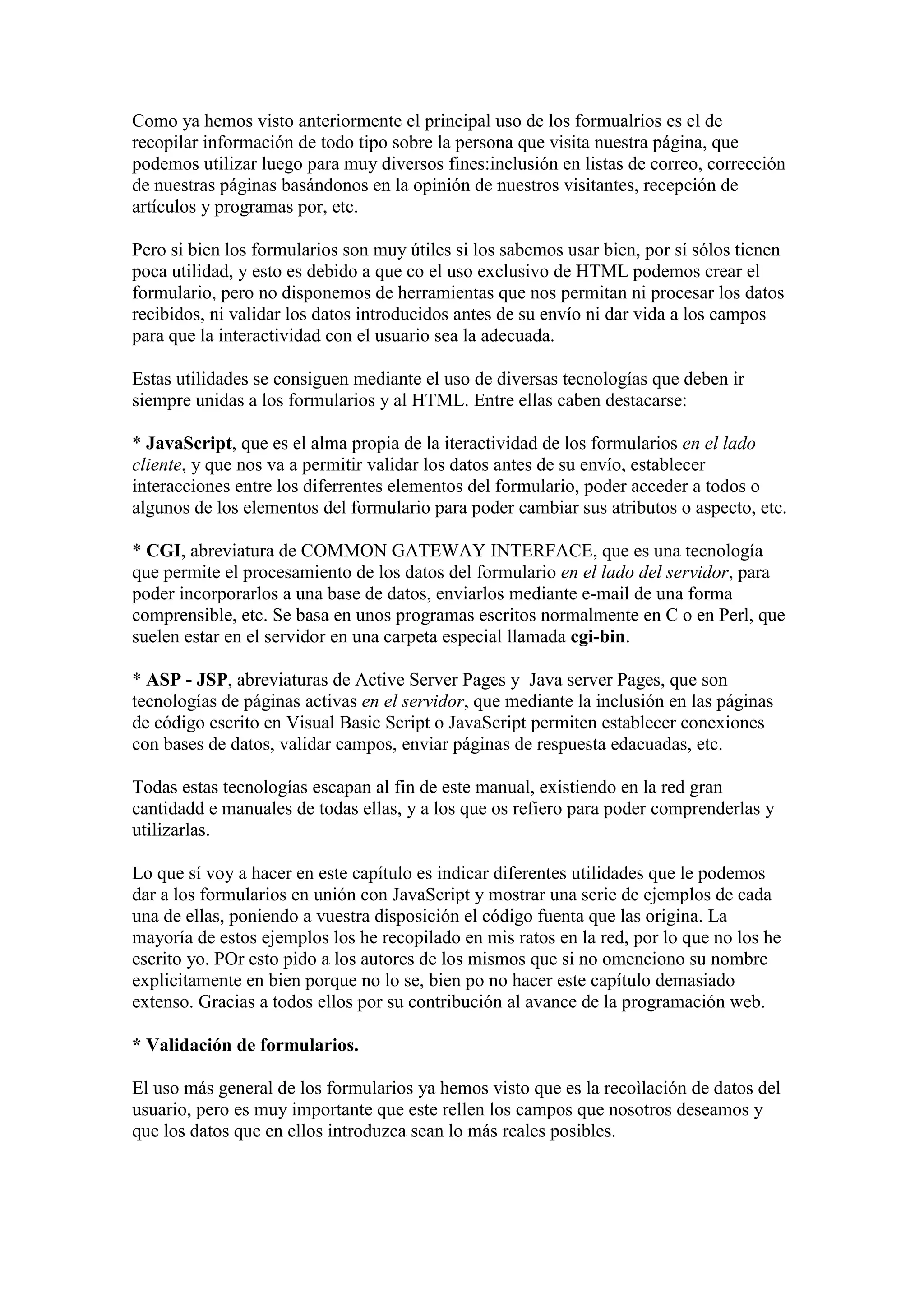 Como ya hemos visto anteriormente el principal uso de los formualrios es el de
recopilar información de todo tipo sobre la persona que visita nuestra página, que
podemos utilizar luego para muy diversos fines:inclusión en listas de correo, corrección
de nuestras páginas basándonos en la opinión de nuestros visitantes, recepción de
artículos y programas por, etc.
Pero si bien los formularios son muy útiles si los sabemos usar bien, por sí sólos tienen
poca utilidad, y esto es debido a que co el uso exclusivo de HTML podemos crear el
formulario, pero no disponemos de herramientas que nos permitan ni procesar los datos
recibidos, ni validar los datos introducidos antes de su envío ni dar vida a los campos
para que la interactividad con el usuario sea la adecuada.
Estas utilidades se consiguen mediante el uso de diversas tecnologías que deben ir
siempre unidas a los formularios y al HTML. Entre ellas caben destacarse:
* JavaScript, que es el alma propia de la iteractividad de los formularios en el lado
cliente, y que nos va a permitir validar los datos antes de su envío, establecer
interacciones entre los diferrentes elementos del formulario, poder acceder a todos o
algunos de los elementos del formulario para poder cambiar sus atributos o aspecto, etc.
* CGI, abreviatura de COMMON GATEWAY INTERFACE, que es una tecnología
que permite el procesamiento de los datos del formulario en el lado del servidor, para
poder incorporarlos a una base de datos, enviarlos mediante e-mail de una forma
comprensible, etc. Se basa en unos programas escritos normalmente en C o en Perl, que
suelen estar en el servidor en una carpeta especial llamada cgi-bin.
* ASP - JSP, abreviaturas de Active Server Pages y Java server Pages, que son
tecnologías de páginas activas en el servidor, que mediante la inclusión en las páginas
de código escrito en Visual Basic Script o JavaScript permiten establecer conexiones
con bases de datos, validar campos, enviar páginas de respuesta edacuadas, etc.
Todas estas tecnologías escapan al fin de este manual, existiendo en la red gran
cantidadd e manuales de todas ellas, y a los que os refiero para poder comprenderlas y
utilizarlas.
Lo que sí voy a hacer en este capítulo es indicar diferentes utilidades que le podemos
dar a los formularios en unión con JavaScript y mostrar una serie de ejemplos de cada
una de ellas, poniendo a vuestra disposición el código fuenta que las origina. La
mayoría de estos ejemplos los he recopilado en mis ratos en la red, por lo que no los he
escrito yo. POr esto pido a los autores de los mismos que si no omenciono su nombre
explicitamente en bien porque no lo se, bien po no hacer este capítulo demasiado
extenso. Gracias a todos ellos por su contribución al avance de la programación web.
* Validación de formularios.
El uso más general de los formularios ya hemos visto que es la recoìlación de datos del
usuario, pero es muy importante que este rellen los campos que nosotros deseamos y
que los datos que en ellos introduzca sean lo más reales posibles.

 