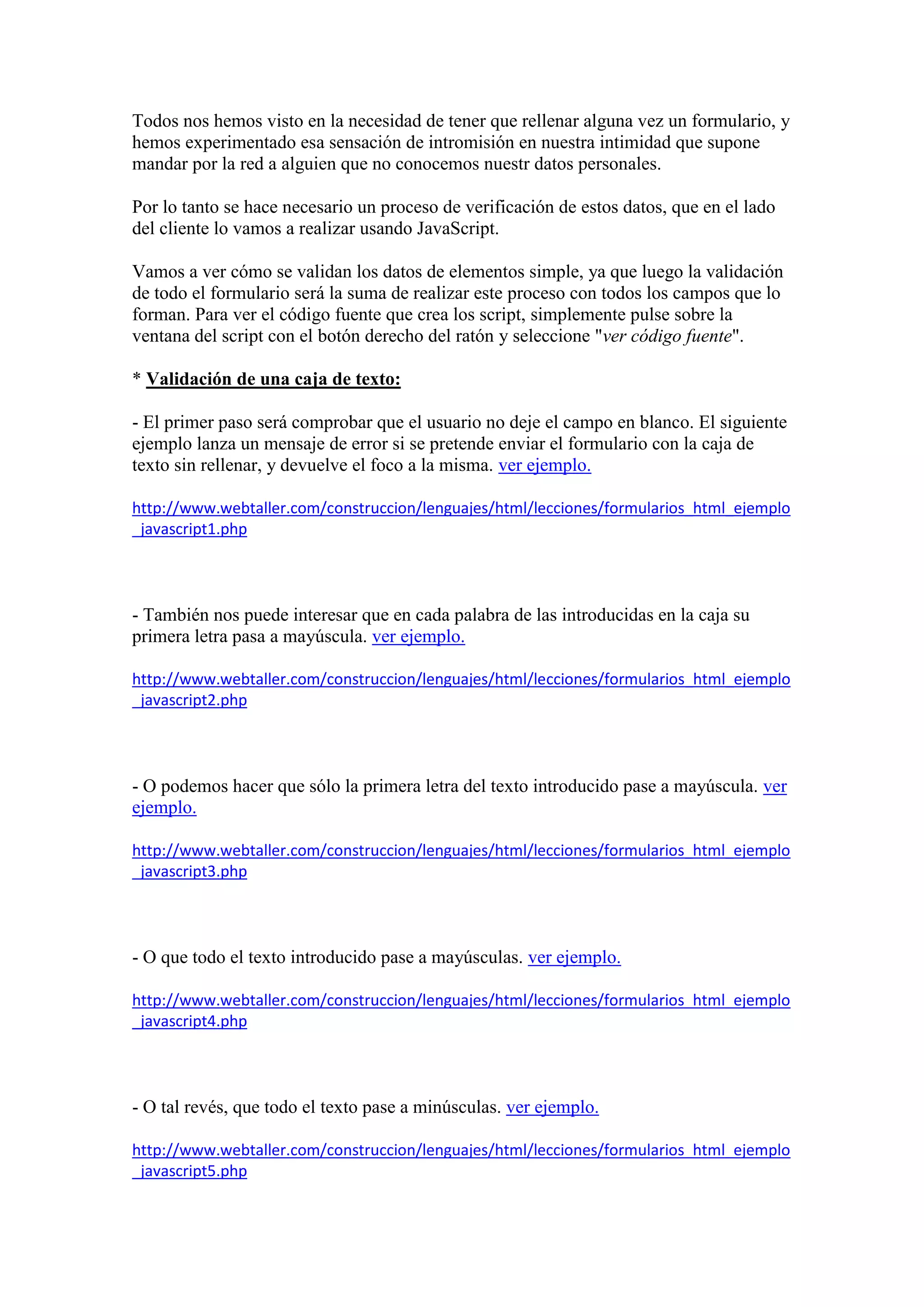 Todos nos hemos visto en la necesidad de tener que rellenar alguna vez un formulario, y
hemos experimentado esa sensación de intromisión en nuestra intimidad que supone
mandar por la red a alguien que no conocemos nuestr datos personales.
Por lo tanto se hace necesario un proceso de verificación de estos datos, que en el lado
del cliente lo vamos a realizar usando JavaScript.
Vamos a ver cómo se validan los datos de elementos simple, ya que luego la validación
de todo el formulario será la suma de realizar este proceso con todos los campos que lo
forman. Para ver el código fuente que crea los script, simplemente pulse sobre la
ventana del script con el botón derecho del ratón y seleccione "ver código fuente".
* Validación de una caja de texto:
- El primer paso será comprobar que el usuario no deje el campo en blanco. El siguiente
ejemplo lanza un mensaje de error si se pretende enviar el formulario con la caja de
texto sin rellenar, y devuelve el foco a la misma. ver ejemplo.
http://www.webtaller.com/construccion/lenguajes/html/lecciones/formularios_html_ejemplo
_javascript1.php

- También nos puede interesar que en cada palabra de las introducidas en la caja su
primera letra pasa a mayúscula. ver ejemplo.
http://www.webtaller.com/construccion/lenguajes/html/lecciones/formularios_html_ejemplo
_javascript2.php

- O podemos hacer que sólo la primera letra del texto introducido pase a mayúscula. ver
ejemplo.
http://www.webtaller.com/construccion/lenguajes/html/lecciones/formularios_html_ejemplo
_javascript3.php

- O que todo el texto introducido pase a mayúsculas. ver ejemplo.
http://www.webtaller.com/construccion/lenguajes/html/lecciones/formularios_html_ejemplo
_javascript4.php

- O tal revés, que todo el texto pase a minúsculas. ver ejemplo.
http://www.webtaller.com/construccion/lenguajes/html/lecciones/formularios_html_ejemplo
_javascript5.php

 