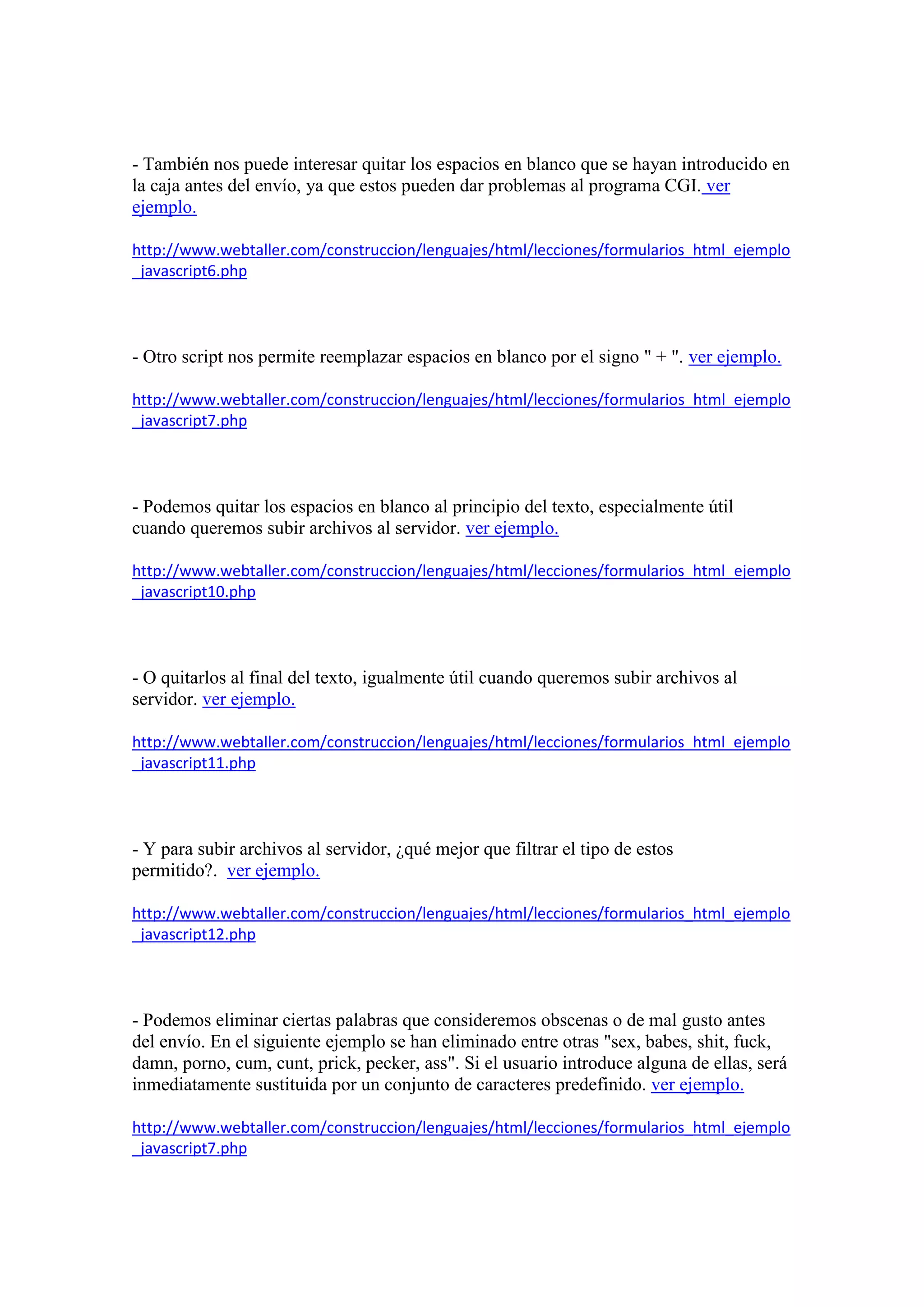 - También nos puede interesar quitar los espacios en blanco que se hayan introducido en
la caja antes del envío, ya que estos pueden dar problemas al programa CGI. ver
ejemplo.
http://www.webtaller.com/construccion/lenguajes/html/lecciones/formularios_html_ejemplo
_javascript6.php

- Otro script nos permite reemplazar espacios en blanco por el signo " + ". ver ejemplo.
http://www.webtaller.com/construccion/lenguajes/html/lecciones/formularios_html_ejemplo
_javascript7.php

- Podemos quitar los espacios en blanco al principio del texto, especialmente útil
cuando queremos subir archivos al servidor. ver ejemplo.
http://www.webtaller.com/construccion/lenguajes/html/lecciones/formularios_html_ejemplo
_javascript10.php

- O quitarlos al final del texto, igualmente útil cuando queremos subir archivos al
servidor. ver ejemplo.
http://www.webtaller.com/construccion/lenguajes/html/lecciones/formularios_html_ejemplo
_javascript11.php

- Y para subir archivos al servidor, ¿qué mejor que filtrar el tipo de estos
permitido?. ver ejemplo.
http://www.webtaller.com/construccion/lenguajes/html/lecciones/formularios_html_ejemplo
_javascript12.php

- Podemos eliminar ciertas palabras que consideremos obscenas o de mal gusto antes
del envío. En el siguiente ejemplo se han eliminado entre otras "sex, babes, shit, fuck,
damn, porno, cum, cunt, prick, pecker, ass". Si el usuario introduce alguna de ellas, será
inmediatamente sustituida por un conjunto de caracteres predefinido. ver ejemplo.
http://www.webtaller.com/construccion/lenguajes/html/lecciones/formularios_html_ejemplo
_javascript7.php

 