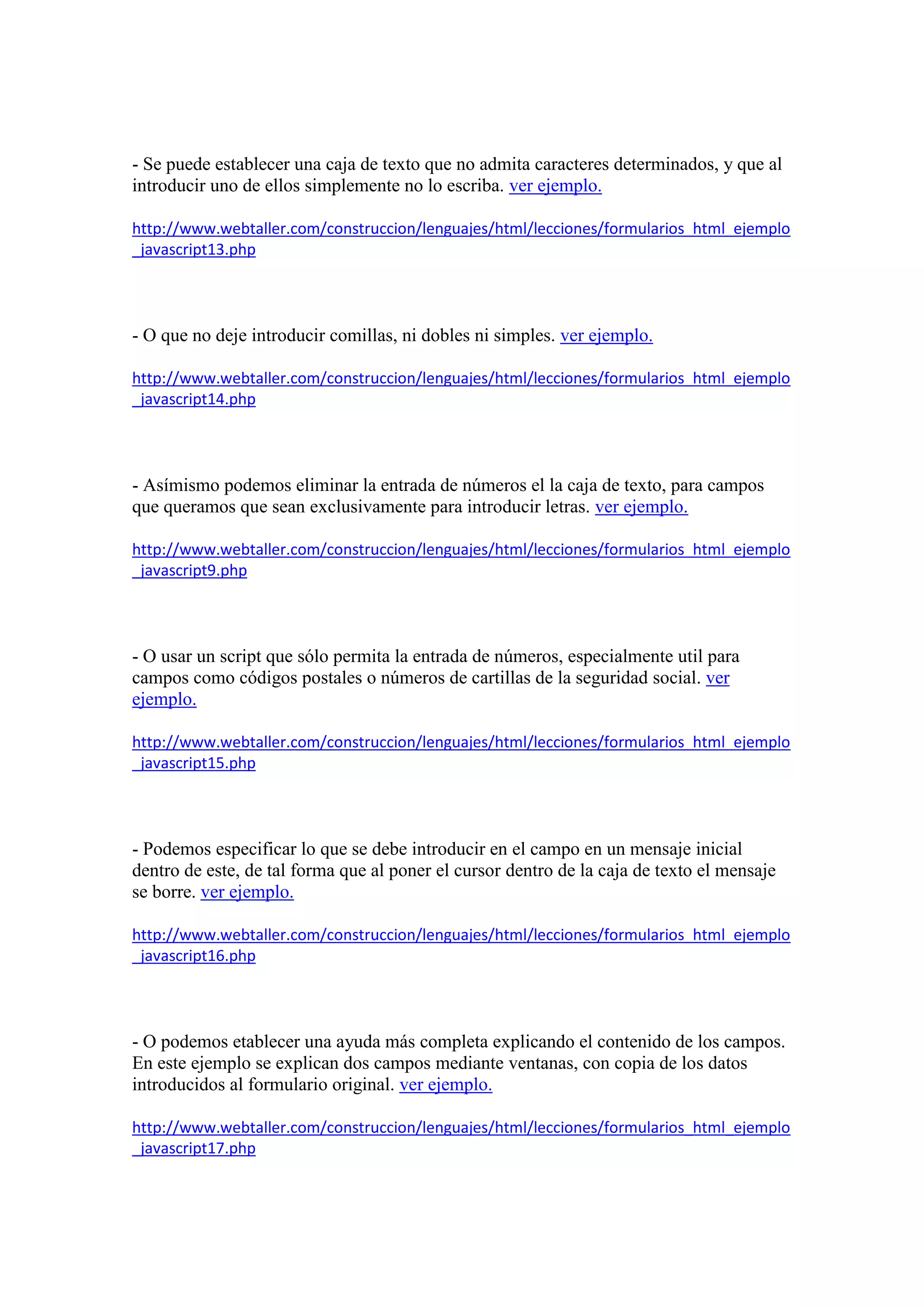 - Se puede establecer una caja de texto que no admita caracteres determinados, y que al
introducir uno de ellos simplemente no lo escriba. ver ejemplo.
http://www.webtaller.com/construccion/lenguajes/html/lecciones/formularios_html_ejemplo
_javascript13.php

- O que no deje introducir comillas, ni dobles ni simples. ver ejemplo.
http://www.webtaller.com/construccion/lenguajes/html/lecciones/formularios_html_ejemplo
_javascript14.php

- Asímismo podemos eliminar la entrada de números el la caja de texto, para campos
que queramos que sean exclusivamente para introducir letras. ver ejemplo.
http://www.webtaller.com/construccion/lenguajes/html/lecciones/formularios_html_ejemplo
_javascript9.php

- O usar un script que sólo permita la entrada de números, especialmente util para
campos como códigos postales o números de cartillas de la seguridad social. ver
ejemplo.
http://www.webtaller.com/construccion/lenguajes/html/lecciones/formularios_html_ejemplo
_javascript15.php

- Podemos especificar lo que se debe introducir en el campo en un mensaje inicial
dentro de este, de tal forma que al poner el cursor dentro de la caja de texto el mensaje
se borre. ver ejemplo.
http://www.webtaller.com/construccion/lenguajes/html/lecciones/formularios_html_ejemplo
_javascript16.php

- O podemos etablecer una ayuda más completa explicando el contenido de los campos.
En este ejemplo se explican dos campos mediante ventanas, con copia de los datos
introducidos al formulario original. ver ejemplo.
http://www.webtaller.com/construccion/lenguajes/html/lecciones/formularios_html_ejemplo
_javascript17.php

 