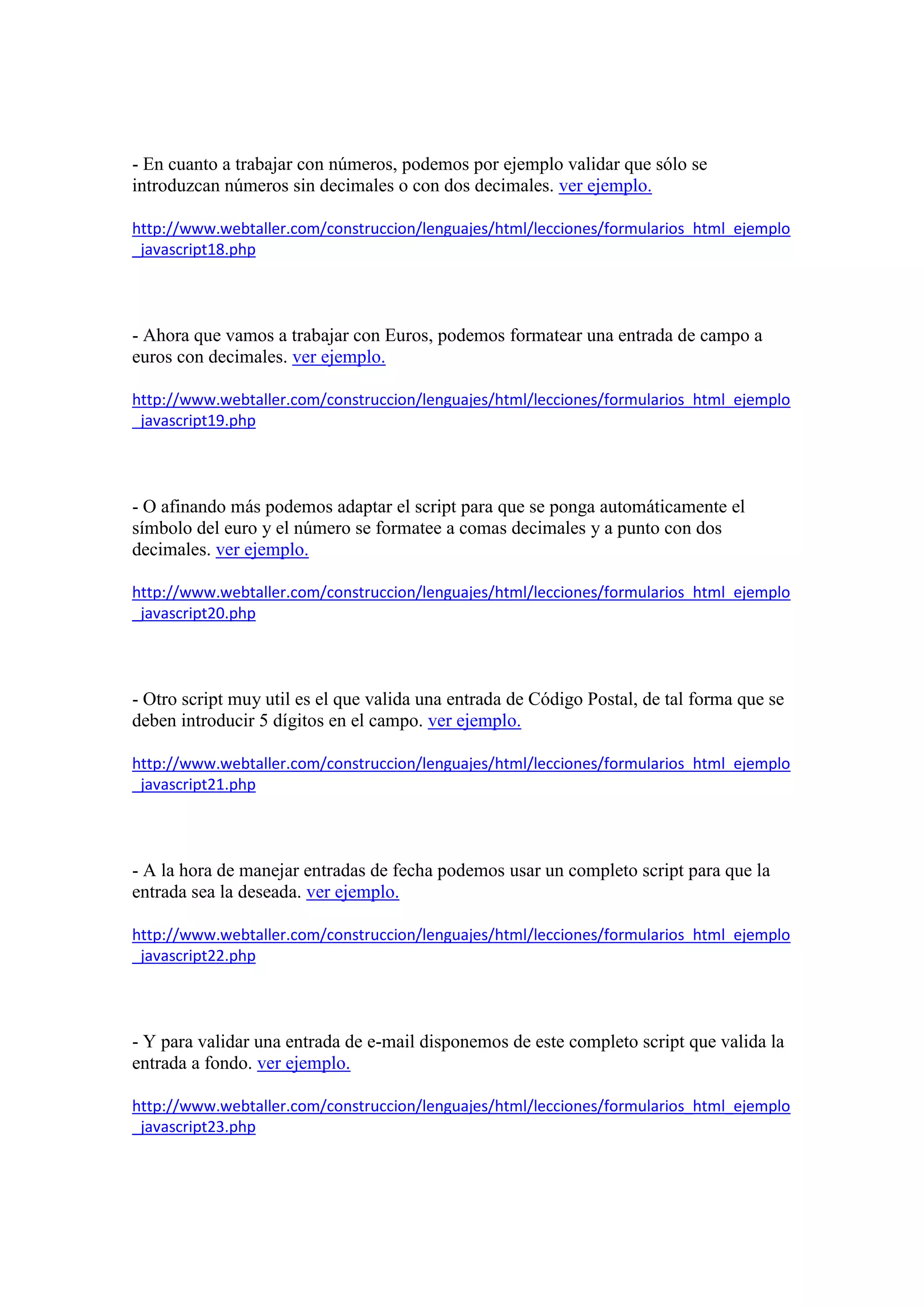 - En cuanto a trabajar con números, podemos por ejemplo validar que sólo se
introduzcan números sin decimales o con dos decimales. ver ejemplo.
http://www.webtaller.com/construccion/lenguajes/html/lecciones/formularios_html_ejemplo
_javascript18.php

- Ahora que vamos a trabajar con Euros, podemos formatear una entrada de campo a
euros con decimales. ver ejemplo.
http://www.webtaller.com/construccion/lenguajes/html/lecciones/formularios_html_ejemplo
_javascript19.php

- O afinando más podemos adaptar el script para que se ponga automáticamente el
símbolo del euro y el número se formatee a comas decimales y a punto con dos
decimales. ver ejemplo.
http://www.webtaller.com/construccion/lenguajes/html/lecciones/formularios_html_ejemplo
_javascript20.php

- Otro script muy util es el que valida una entrada de Código Postal, de tal forma que se
deben introducir 5 dígitos en el campo. ver ejemplo.
http://www.webtaller.com/construccion/lenguajes/html/lecciones/formularios_html_ejemplo
_javascript21.php

- A la hora de manejar entradas de fecha podemos usar un completo script para que la
entrada sea la deseada. ver ejemplo.
http://www.webtaller.com/construccion/lenguajes/html/lecciones/formularios_html_ejemplo
_javascript22.php

- Y para validar una entrada de e-mail disponemos de este completo script que valida la
entrada a fondo. ver ejemplo.
http://www.webtaller.com/construccion/lenguajes/html/lecciones/formularios_html_ejemplo
_javascript23.php

 