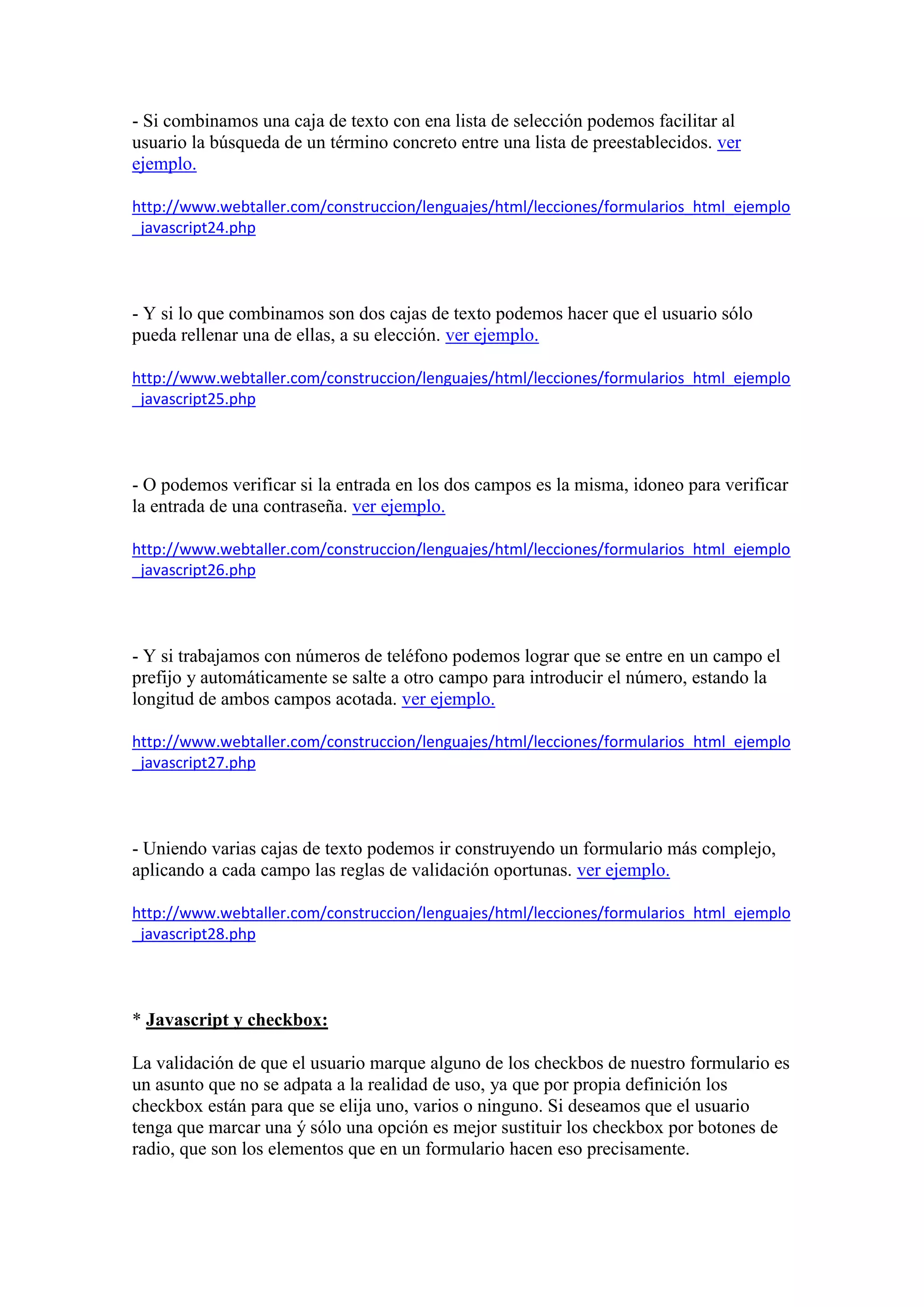 - Si combinamos una caja de texto con ena lista de selección podemos facilitar al
usuario la búsqueda de un término concreto entre una lista de preestablecidos. ver
ejemplo.
http://www.webtaller.com/construccion/lenguajes/html/lecciones/formularios_html_ejemplo
_javascript24.php

- Y si lo que combinamos son dos cajas de texto podemos hacer que el usuario sólo
pueda rellenar una de ellas, a su elección. ver ejemplo.
http://www.webtaller.com/construccion/lenguajes/html/lecciones/formularios_html_ejemplo
_javascript25.php

- O podemos verificar si la entrada en los dos campos es la misma, idoneo para verificar
la entrada de una contraseña. ver ejemplo.
http://www.webtaller.com/construccion/lenguajes/html/lecciones/formularios_html_ejemplo
_javascript26.php

- Y si trabajamos con números de teléfono podemos lograr que se entre en un campo el
prefijo y automáticamente se salte a otro campo para introducir el número, estando la
longitud de ambos campos acotada. ver ejemplo.
http://www.webtaller.com/construccion/lenguajes/html/lecciones/formularios_html_ejemplo
_javascript27.php

- Uniendo varias cajas de texto podemos ir construyendo un formulario más complejo,
aplicando a cada campo las reglas de validación oportunas. ver ejemplo.
http://www.webtaller.com/construccion/lenguajes/html/lecciones/formularios_html_ejemplo
_javascript28.php

* Javascript y checkbox:
La validación de que el usuario marque alguno de los checkbos de nuestro formulario es
un asunto que no se adpata a la realidad de uso, ya que por propia definición los
checkbox están para que se elija uno, varios o ninguno. Si deseamos que el usuario
tenga que marcar una ý sólo una opción es mejor sustituir los checkbox por botones de
radio, que son los elementos que en un formulario hacen eso precisamente.

 