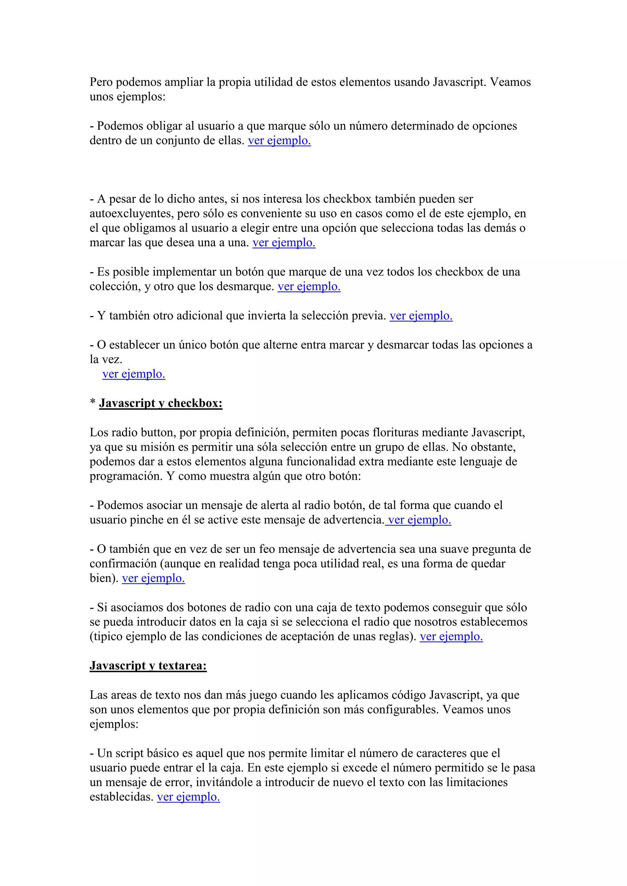 Pero podemos ampliar la propia utilidad de estos elementos usando Javascript. Veamos
unos ejemplos:
- Podemos obligar al usuario a que marque sólo un número determinado de opciones
dentro de un conjunto de ellas. ver ejemplo.

- A pesar de lo dicho antes, si nos interesa los checkbox también pueden ser
autoexcluyentes, pero sólo es conveniente su uso en casos como el de este ejemplo, en
el que obligamos al usuario a elegir entre una opción que selecciona todas las demás o
marcar las que desea una a una. ver ejemplo.
- Es posible implementar un botón que marque de una vez todos los checkbox de una
colección, y otro que los desmarque. ver ejemplo.
- Y también otro adicional que invierta la selección previa. ver ejemplo.
- O establecer un único botón que alterne entra marcar y desmarcar todas las opciones a
la vez.
ver ejemplo.
* Javascript y checkbox:
Los radio button, por propia definición, permiten pocas florituras mediante Javascript,
ya que su misión es permitir una sóla selección entre un grupo de ellas. No obstante,
podemos dar a estos elementos alguna funcionalidad extra mediante este lenguaje de
programación. Y como muestra algún que otro botón:
- Podemos asociar un mensaje de alerta al radio botón, de tal forma que cuando el
usuario pinche en él se active este mensaje de advertencia. ver ejemplo.
- O también que en vez de ser un feo mensaje de advertencia sea una suave pregunta de
confirmación (aunque en realidad tenga poca utilidad real, es una forma de quedar
bien). ver ejemplo.
- Si asociamos dos botones de radio con una caja de texto podemos conseguir que sólo
se pueda introducir datos en la caja si se selecciona el radio que nosotros establecemos
(tipico ejemplo de las condiciones de aceptación de unas reglas). ver ejemplo.
Javascript y textarea:
Las areas de texto nos dan más juego cuando les aplicamos código Javascript, ya que
son unos elementos que por propia definición son más configurables. Veamos unos
ejemplos:
- Un script básico es aquel que nos permite limitar el número de caracteres que el
usuario puede entrar el la caja. En este ejemplo si excede el número permitido se le pasa
un mensaje de error, invitándole a introducir de nuevo el texto con las limitaciones
establecidas. ver ejemplo.

 
