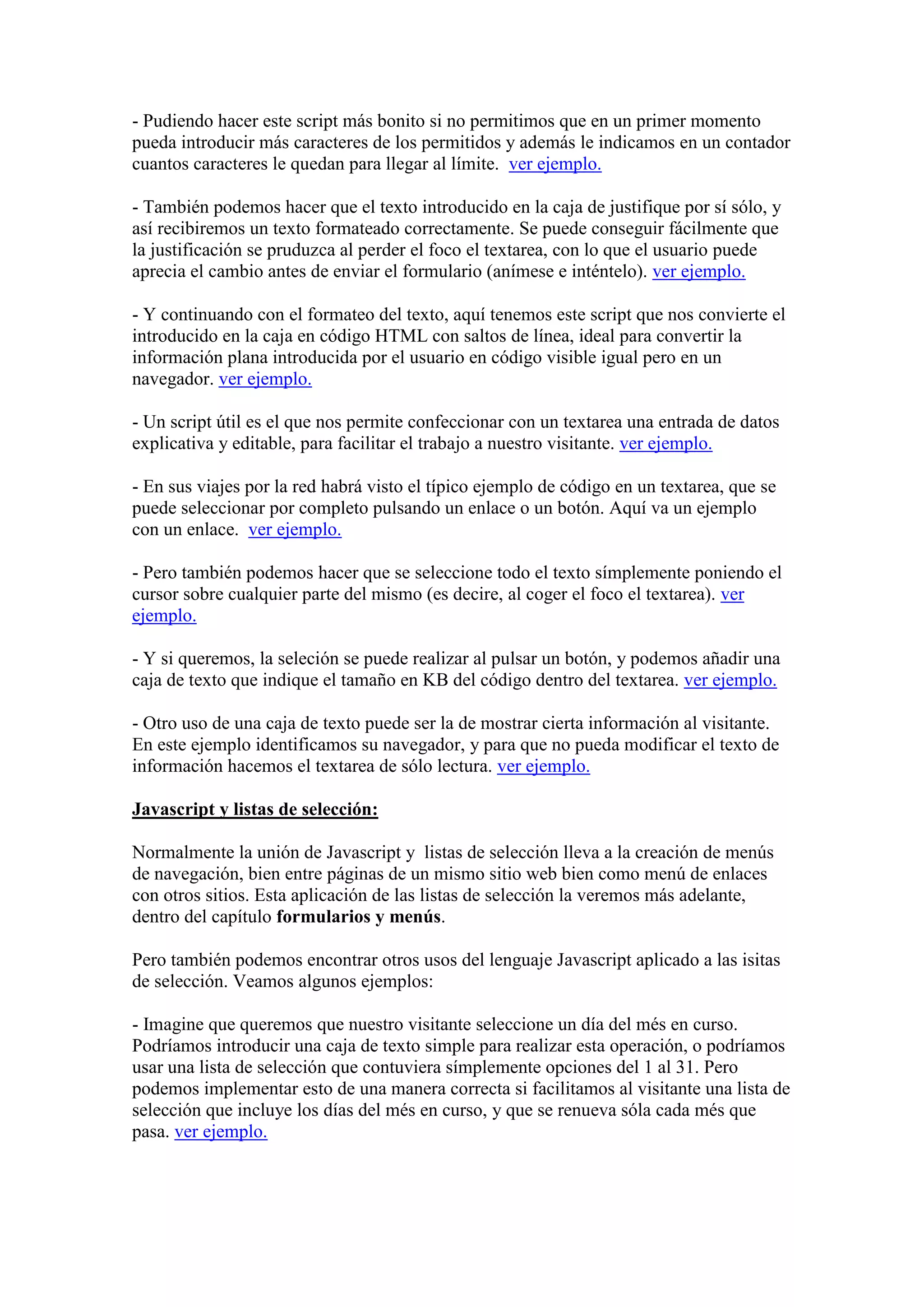 - Pudiendo hacer este script más bonito si no permitimos que en un primer momento
pueda introducir más caracteres de los permitidos y además le indicamos en un contador
cuantos caracteres le quedan para llegar al límite. ver ejemplo.
- También podemos hacer que el texto introducido en la caja de justifique por sí sólo, y
así recibiremos un texto formateado correctamente. Se puede conseguir fácilmente que
la justificación se pruduzca al perder el foco el textarea, con lo que el usuario puede
aprecia el cambio antes de enviar el formulario (anímese e inténtelo). ver ejemplo.
- Y continuando con el formateo del texto, aquí tenemos este script que nos convierte el
introducido en la caja en código HTML con saltos de línea, ideal para convertir la
información plana introducida por el usuario en código visible igual pero en un
navegador. ver ejemplo.
- Un script útil es el que nos permite confeccionar con un textarea una entrada de datos
explicativa y editable, para facilitar el trabajo a nuestro visitante. ver ejemplo.
- En sus viajes por la red habrá visto el típico ejemplo de código en un textarea, que se
puede seleccionar por completo pulsando un enlace o un botón. Aquí va un ejemplo
con un enlace. ver ejemplo.
- Pero también podemos hacer que se seleccione todo el texto símplemente poniendo el
cursor sobre cualquier parte del mismo (es decire, al coger el foco el textarea). ver
ejemplo.
- Y si queremos, la seleción se puede realizar al pulsar un botón, y podemos añadir una
caja de texto que indique el tamaño en KB del código dentro del textarea. ver ejemplo.
- Otro uso de una caja de texto puede ser la de mostrar cierta información al visitante.
En este ejemplo identificamos su navegador, y para que no pueda modificar el texto de
información hacemos el textarea de sólo lectura. ver ejemplo.
Javascript y listas de selección:
Normalmente la unión de Javascript y listas de selección lleva a la creación de menús
de navegación, bien entre páginas de un mismo sitio web bien como menú de enlaces
con otros sitios. Esta aplicación de las listas de selección la veremos más adelante,
dentro del capítulo formularios y menús.
Pero también podemos encontrar otros usos del lenguaje Javascript aplicado a las isitas
de selección. Veamos algunos ejemplos:
- Imagine que queremos que nuestro visitante seleccione un día del més en curso.
Podríamos introducir una caja de texto simple para realizar esta operación, o podríamos
usar una lista de selección que contuviera símplemente opciones del 1 al 31. Pero
podemos implementar esto de una manera correcta si facilitamos al visitante una lista de
selección que incluye los días del més en curso, y que se renueva sóla cada més que
pasa. ver ejemplo.

 