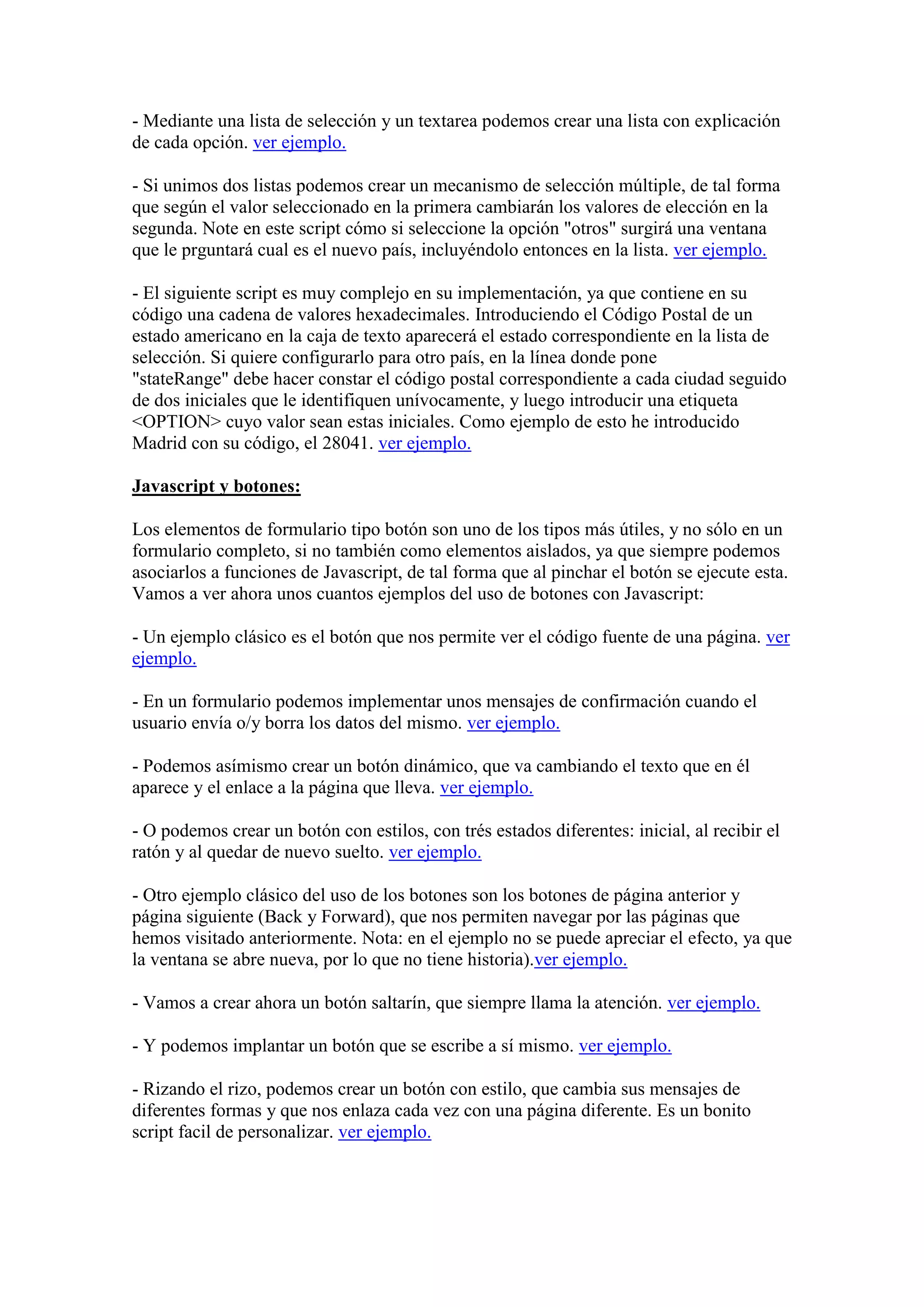 - Mediante una lista de selección y un textarea podemos crear una lista con explicación
de cada opción. ver ejemplo.
- Si unimos dos listas podemos crear un mecanismo de selección múltiple, de tal forma
que según el valor seleccionado en la primera cambiarán los valores de elección en la
segunda. Note en este script cómo si seleccione la opción "otros" surgirá una ventana
que le prguntará cual es el nuevo país, incluyéndolo entonces en la lista. ver ejemplo.
- El siguiente script es muy complejo en su implementación, ya que contiene en su
código una cadena de valores hexadecimales. Introduciendo el Código Postal de un
estado americano en la caja de texto aparecerá el estado correspondiente en la lista de
selección. Si quiere configurarlo para otro país, en la línea donde pone
"stateRange" debe hacer constar el código postal correspondiente a cada ciudad seguido
de dos iniciales que le identifiquen unívocamente, y luego introducir una etiqueta
<OPTION> cuyo valor sean estas iniciales. Como ejemplo de esto he introducido
Madrid con su código, el 28041. ver ejemplo.
Javascript y botones:
Los elementos de formulario tipo botón son uno de los tipos más útiles, y no sólo en un
formulario completo, si no también como elementos aislados, ya que siempre podemos
asociarlos a funciones de Javascript, de tal forma que al pinchar el botón se ejecute esta.
Vamos a ver ahora unos cuantos ejemplos del uso de botones con Javascript:
- Un ejemplo clásico es el botón que nos permite ver el código fuente de una página. ver
ejemplo.
- En un formulario podemos implementar unos mensajes de confirmación cuando el
usuario envía o/y borra los datos del mismo. ver ejemplo.
- Podemos asímismo crear un botón dinámico, que va cambiando el texto que en él
aparece y el enlace a la página que lleva. ver ejemplo.
- O podemos crear un botón con estilos, con trés estados diferentes: inicial, al recibir el
ratón y al quedar de nuevo suelto. ver ejemplo.
- Otro ejemplo clásico del uso de los botones son los botones de página anterior y
página siguiente (Back y Forward), que nos permiten navegar por las páginas que
hemos visitado anteriormente. Nota: en el ejemplo no se puede apreciar el efecto, ya que
la ventana se abre nueva, por lo que no tiene historia).ver ejemplo.
- Vamos a crear ahora un botón saltarín, que siempre llama la atención. ver ejemplo.
- Y podemos implantar un botón que se escribe a sí mismo. ver ejemplo.
- Rizando el rizo, podemos crear un botón con estilo, que cambia sus mensajes de
diferentes formas y que nos enlaza cada vez con una página diferente. Es un bonito
script facil de personalizar. ver ejemplo.

 