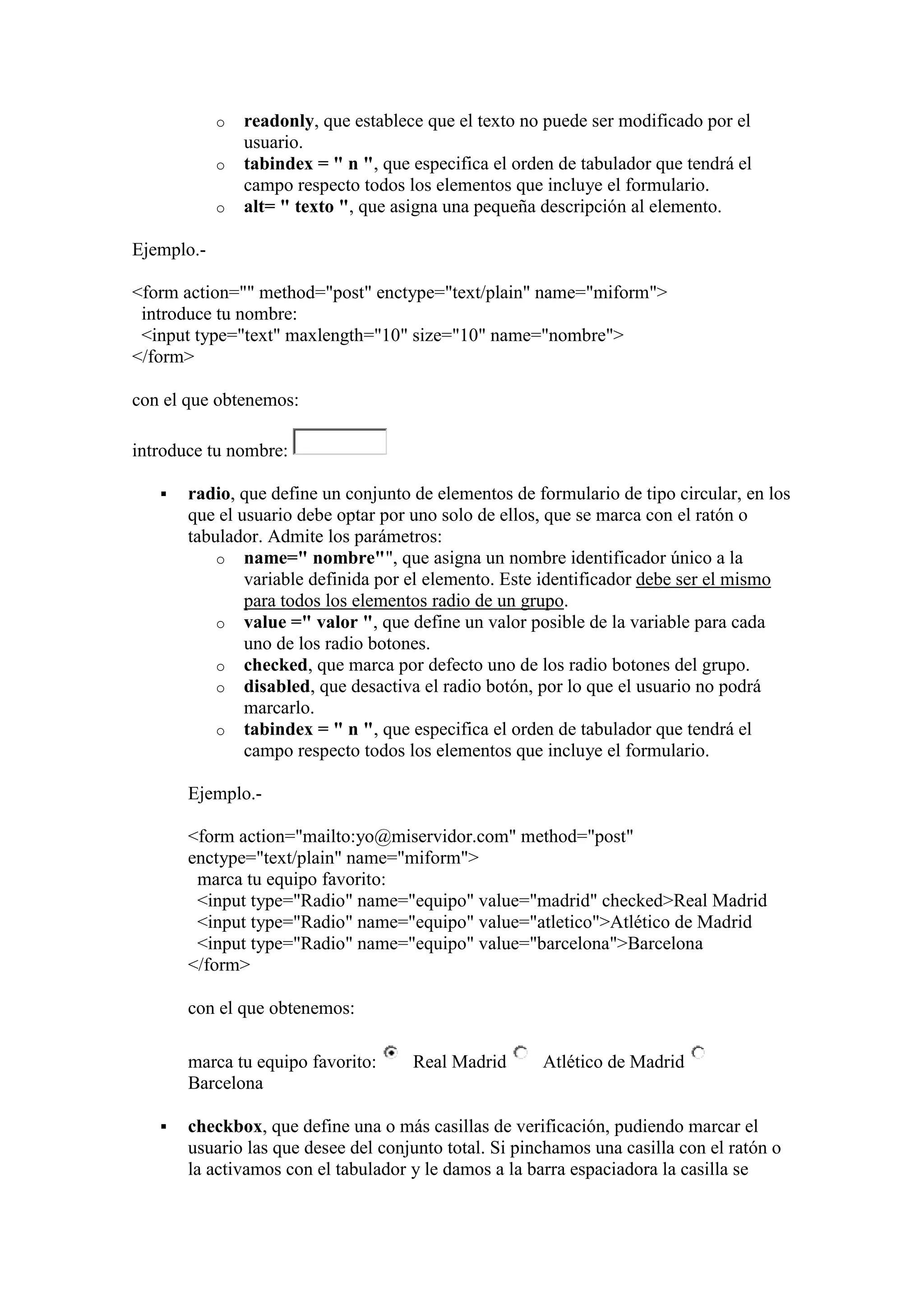 o
o
o

readonly, que establece que el texto no puede ser modificado por el
usuario.
tabindex = " n ", que especifica el orden de tabulador que tendrá el
campo respecto todos los elementos que incluye el formulario.
alt= " texto ", que asigna una pequeña descripción al elemento.

Ejemplo.<form action="" method="post" enctype="text/plain" name="miform">
introduce tu nombre:
<input type="text" maxlength="10" size="10" name="nombre">
</form>
con el que obtenemos:
introduce tu nombre:


radio, que define un conjunto de elementos de formulario de tipo circular, en los
que el usuario debe optar por uno solo de ellos, que se marca con el ratón o
tabulador. Admite los parámetros:
o name=" nombre"", que asigna un nombre identificador único a la
variable definida por el elemento. Este identificador debe ser el mismo
para todos los elementos radio de un grupo.
o value =" valor ", que define un valor posible de la variable para cada
uno de los radio botones.
o checked, que marca por defecto uno de los radio botones del grupo.
o disabled, que desactiva el radio botón, por lo que el usuario no podrá
marcarlo.
o tabindex = " n ", que especifica el orden de tabulador que tendrá el
campo respecto todos los elementos que incluye el formulario.
Ejemplo.<form action="mailto:yo@miservidor.com" method="post"
enctype="text/plain" name="miform">
marca tu equipo favorito:
<input type="Radio" name="equipo" value="madrid" checked>Real Madrid
<input type="Radio" name="equipo" value="atletico">Atlético de Madrid
<input type="Radio" name="equipo" value="barcelona">Barcelona
</form>
con el que obtenemos:
marca tu equipo favorito:
Barcelona



Real Madrid

Atlético de Madrid

checkbox, que define una o más casillas de verificación, pudiendo marcar el
usuario las que desee del conjunto total. Si pinchamos una casilla con el ratón o
la activamos con el tabulador y le damos a la barra espaciadora la casilla se

 
