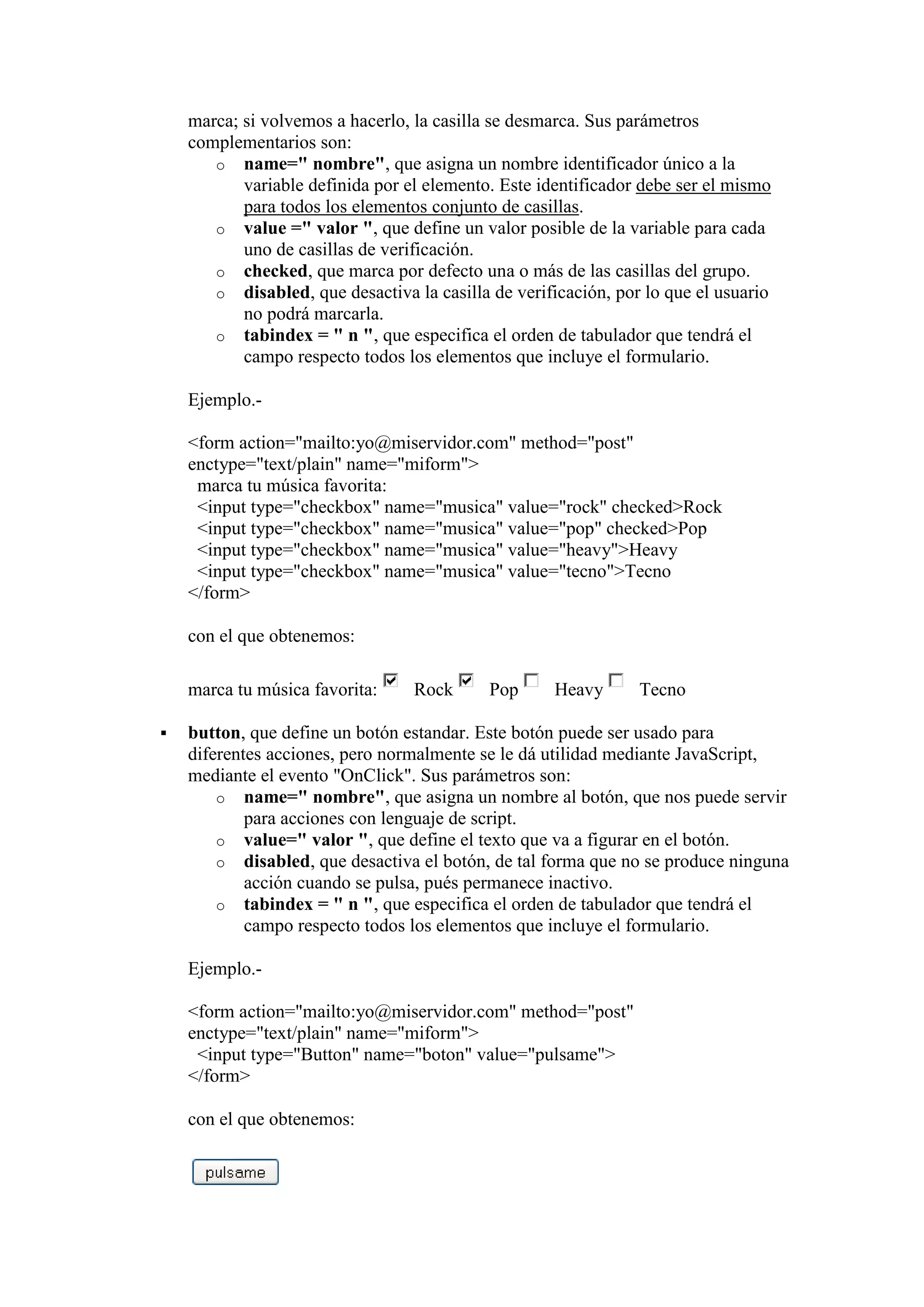 marca; si volvemos a hacerlo, la casilla se desmarca. Sus parámetros
complementarios son:
o name=" nombre", que asigna un nombre identificador único a la
variable definida por el elemento. Este identificador debe ser el mismo
para todos los elementos conjunto de casillas.
o value =" valor ", que define un valor posible de la variable para cada
uno de casillas de verificación.
o checked, que marca por defecto una o más de las casillas del grupo.
o disabled, que desactiva la casilla de verificación, por lo que el usuario
no podrá marcarla.
o tabindex = " n ", que especifica el orden de tabulador que tendrá el
campo respecto todos los elementos que incluye el formulario.
Ejemplo.<form action="mailto:yo@miservidor.com" method="post"
enctype="text/plain" name="miform">
marca tu música favorita:
<input type="checkbox" name="musica" value="rock" checked>Rock
<input type="checkbox" name="musica" value="pop" checked>Pop
<input type="checkbox" name="musica" value="heavy">Heavy
<input type="checkbox" name="musica" value="tecno">Tecno
</form>
con el que obtenemos:
marca tu música favorita:


Rock

Pop

Heavy

Tecno

button, que define un botón estandar. Este botón puede ser usado para
diferentes acciones, pero normalmente se le dá utilidad mediante JavaScript,
mediante el evento "OnClick". Sus parámetros son:
o name=" nombre", que asigna un nombre al botón, que nos puede servir
para acciones con lenguaje de script.
o value=" valor ", que define el texto que va a figurar en el botón.
o disabled, que desactiva el botón, de tal forma que no se produce ninguna
acción cuando se pulsa, pués permanece inactivo.
o tabindex = " n ", que especifica el orden de tabulador que tendrá el
campo respecto todos los elementos que incluye el formulario.
Ejemplo.<form action="mailto:yo@miservidor.com" method="post"
enctype="text/plain" name="miform">
<input type="Button" name="boton" value="pulsame">
</form>
con el que obtenemos:

 