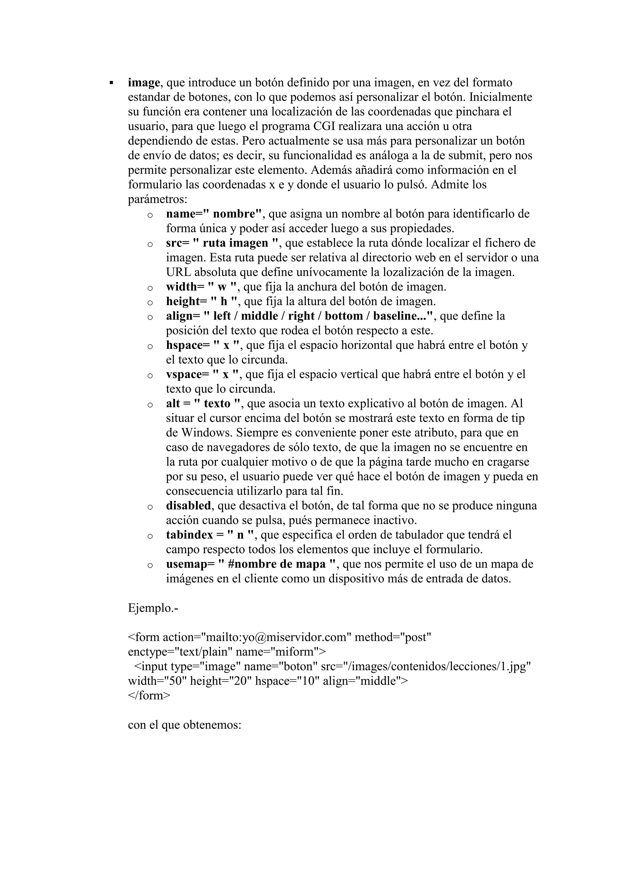 

image, que introduce un botón definido por una imagen, en vez del formato
estandar de botones, con lo que podemos así personalizar el botón. Inicialmente
su función era contener una localización de las coordenadas que pinchara el
usuario, para que luego el programa CGI realizara una acción u otra
dependiendo de estas. Pero actualmente se usa más para personalizar un botón
de envío de datos; es decir, su funcionalidad es análoga a la de submit, pero nos
permite personalizar este elemento. Además añadirá como información en el
formulario las coordenadas x e y donde el usuario lo pulsó. Admite los
parámetros:
o name=" nombre", que asigna un nombre al botón para identificarlo de
forma única y poder así acceder luego a sus propiedades.
o src= " ruta imagen ", que establece la ruta dónde localizar el fichero de
imagen. Esta ruta puede ser relativa al directorio web en el servidor o una
URL absoluta que define unívocamente la lozalización de la imagen.
o width= " w ", que fija la anchura del botón de imagen.
o height= " h ", que fija la altura del botón de imagen.
o align= " left / middle / right / bottom / baseline...", que define la
posición del texto que rodea el botón respecto a este.
o hspace= " x ", que fija el espacio horizontal que habrá entre el botón y
el texto que lo circunda.
o vspace= " x ", que fija el espacio vertical que habrá entre el botón y el
texto que lo circunda.
o alt = " texto ", que asocia un texto explicativo al botón de imagen. Al
situar el cursor encima del botón se mostrará este texto en forma de tip
de Windows. Siempre es conveniente poner este atributo, para que en
caso de navegadores de sólo texto, de que la imagen no se encuentre en
la ruta por cualquier motivo o de que la página tarde mucho en cragarse
por su peso, el usuario puede ver qué hace el botón de imagen y pueda en
consecuencia utilizarlo para tal fin.
o disabled, que desactiva el botón, de tal forma que no se produce ninguna
acción cuando se pulsa, pués permanece inactivo.
o tabindex = " n ", que especifica el orden de tabulador que tendrá el
campo respecto todos los elementos que incluye el formulario.
o usemap= " #nombre de mapa ", que nos permite el uso de un mapa de
imágenes en el cliente como un dispositivo más de entrada de datos.
Ejemplo.<form action="mailto:yo@miservidor.com" method="post"
enctype="text/plain" name="miform">
<input type="image" name="boton" src="/images/contenidos/lecciones/1.jpg"
width="50" height="20" hspace="10" align="middle">
</form>
con el que obtenemos:

 