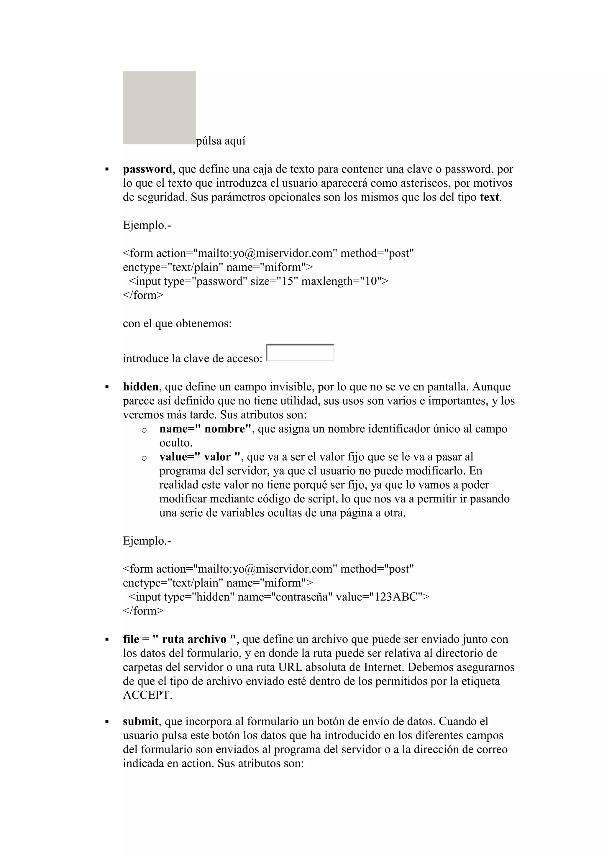 púlsa aquí


password, que define una caja de texto para contener una clave o password, por
lo que el texto que introduzca el usuario aparecerá como asteriscos, por motivos
de seguridad. Sus parámetros opcionales son los mismos que los del tipo text.
Ejemplo.<form action="mailto:yo@miservidor.com" method="post"
enctype="text/plain" name="miform">
<input type="password" size="15" maxlength="10">
</form>
con el que obtenemos:
introduce la clave de acceso:



hidden, que define un campo invisible, por lo que no se ve en pantalla. Aunque
parece así definido que no tiene utilidad, sus usos son varios e importantes, y los
veremos más tarde. Sus atributos son:
o name=" nombre", que asigna un nombre identificador único al campo
oculto.
o value=" valor ", que va a ser el valor fijo que se le va a pasar al
programa del servidor, ya que el usuario no puede modificarlo. En
realidad este valor no tiene porqué ser fijo, ya que lo vamos a poder
modificar mediante código de script, lo que nos va a permitir ir pasando
una serie de variables ocultas de una página a otra.
Ejemplo.<form action="mailto:yo@miservidor.com" method="post"
enctype="text/plain" name="miform">
<input type="hidden" name="contraseña" value="123ABC">
</form>



file = " ruta archivo ", que define un archivo que puede ser enviado junto con
los datos del formulario, y en donde la ruta puede ser relativa al directorio de
carpetas del servidor o una ruta URL absoluta de Internet. Debemos asegurarnos
de que el tipo de archivo enviado esté dentro de los permitidos por la etiqueta
ACCEPT.



submit, que incorpora al formulario un botón de envío de datos. Cuando el
usuario pulsa este botón los datos que ha introducido en los diferentes campos
del formulario son enviados al programa del servidor o a la dirección de correo
indicada en action. Sus atributos son:

 