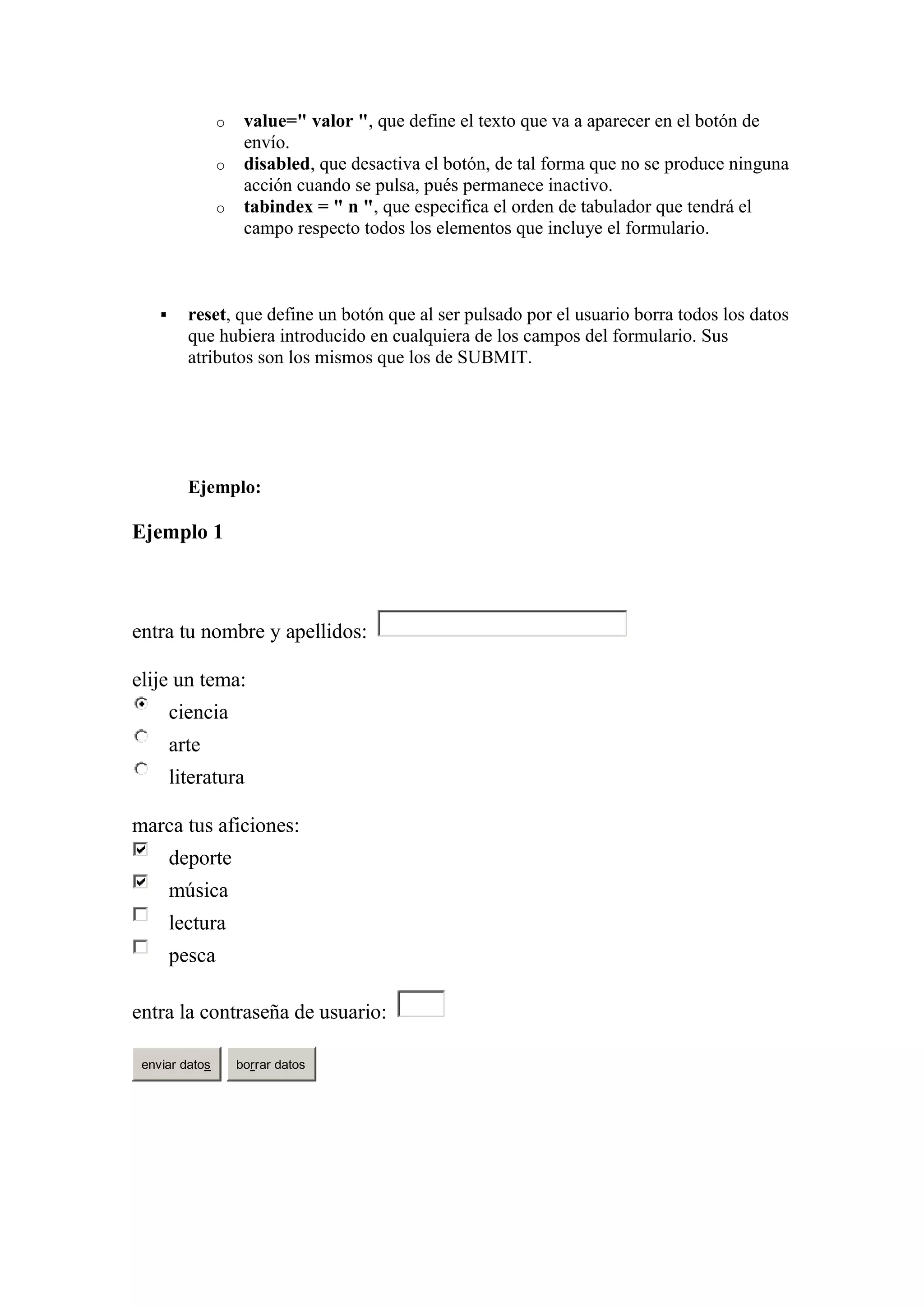 o
o
o



value=" valor ", que define el texto que va a aparecer en el botón de
envío.
disabled, que desactiva el botón, de tal forma que no se produce ninguna
acción cuando se pulsa, pués permanece inactivo.
tabindex = " n ", que especifica el orden de tabulador que tendrá el
campo respecto todos los elementos que incluye el formulario.

reset, que define un botón que al ser pulsado por el usuario borra todos los datos
que hubiera introducido en cualquiera de los campos del formulario. Sus
atributos son los mismos que los de SUBMIT.

Ejemplo:

Ejemplo 1

entra tu nombre y apellidos:
elije un tema:
ciencia
arte
literatura
marca tus aficiones:
deporte
música
lectura
pesca
entra la contraseña de usuario:
enviar datos

borrar datos

 