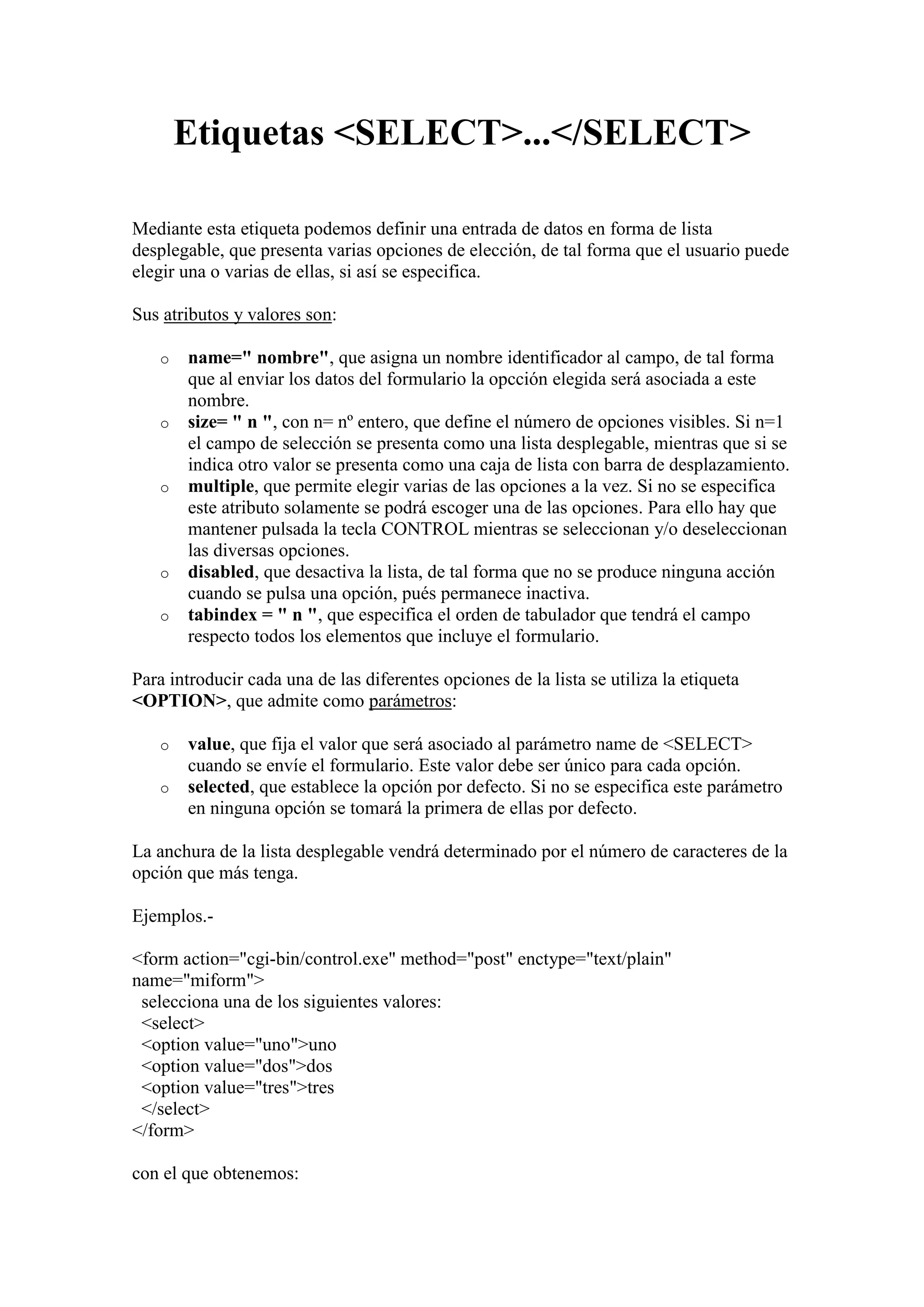 Etiquetas <SELECT>...</SELECT>
Mediante esta etiqueta podemos definir una entrada de datos en forma de lista
desplegable, que presenta varias opciones de elección, de tal forma que el usuario puede
elegir una o varias de ellas, si así se especifica.
Sus atributos y valores son:
o

o

o

o
o

name=" nombre", que asigna un nombre identificador al campo, de tal forma
que al enviar los datos del formulario la opcción elegida será asociada a este
nombre.
size= " n ", con n= nº entero, que define el número de opciones visibles. Si n=1
el campo de selección se presenta como una lista desplegable, mientras que si se
indica otro valor se presenta como una caja de lista con barra de desplazamiento.
multiple, que permite elegir varias de las opciones a la vez. Si no se especifica
este atributo solamente se podrá escoger una de las opciones. Para ello hay que
mantener pulsada la tecla CONTROL mientras se seleccionan y/o deseleccionan
las diversas opciones.
disabled, que desactiva la lista, de tal forma que no se produce ninguna acción
cuando se pulsa una opción, pués permanece inactiva.
tabindex = " n ", que especifica el orden de tabulador que tendrá el campo
respecto todos los elementos que incluye el formulario.

Para introducir cada una de las diferentes opciones de la lista se utiliza la etiqueta
<OPTION>, que admite como parámetros:
o
o

value, que fija el valor que será asociado al parámetro name de <SELECT>
cuando se envíe el formulario. Este valor debe ser único para cada opción.
selected, que establece la opción por defecto. Si no se especifica este parámetro
en ninguna opción se tomará la primera de ellas por defecto.

La anchura de la lista desplegable vendrá determinado por el número de caracteres de la
opción que más tenga.
Ejemplos.<form action="cgi-bin/control.exe" method="post" enctype="text/plain"
name="miform">
selecciona una de los siguientes valores:
<select>
<option value="uno">uno
<option value="dos">dos
<option value="tres">tres
</select>
</form>
con el que obtenemos:

 