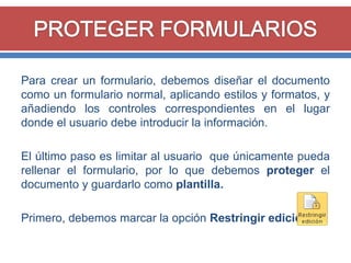 Para crear un formulario, debemos diseñar el documento
como un formulario normal, aplicando estilos y formatos, y
añadiendo los controles correspondientes en el lugar
donde el usuario debe introducir la información.
El último paso es limitar al usuario que únicamente pueda
rellenar el formulario, por lo que debemos proteger el
documento y guardarlo como plantilla.
Primero, debemos marcar la opción Restringir edición.

 